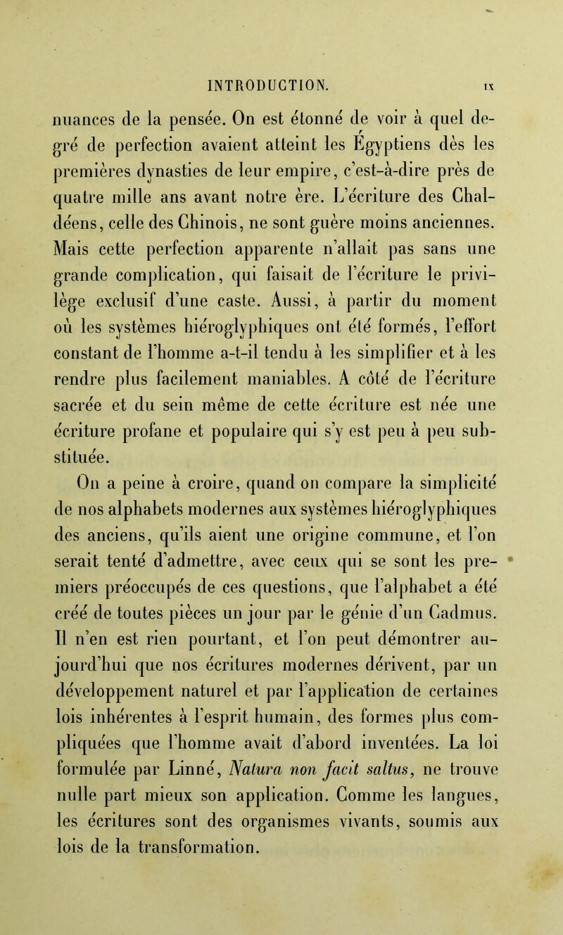 nuances de la pensée. On est étonné de voir à quel de- gré de perfection avaient atteint les Egyptiens dès les premières dynasties de leur empire, c’est-à-dire près de quatre mille ans avant notre ère. L’écriture des Chal- déens, celle des Chinois, ne sont guère moins anciennes. Mais cette perfection apparente n’allait pas sans une grande complication, qui faisait de l’écriture le privi- lège exclusif d’une caste. Aussi, à partir du moment où les systèmes hiéroglyphiques ont été formés, l’effort constant de l’homme a-t-il tendu à les simplifier et à les rendre plus facilement maniables. A côté de l’écriture sacrée et du sein même de cette écriture est née une écriture profane et populaire qui s’y est peu à peu sub- stituée. On a peine à croire, quand on compare la simplicité de nos alphabets modernes aux systèmes biéroglyphiques des anciens, qu’ils aient une origine commune, et l’on serait tenté d’admettre, avec ceux qui se sont les pre- • miers préoccupés de ces questions, que l’alphabet a été créé de toutes pièces un jour par le génie d’un Cadmus. Il n’en est rien pourtant, et l’on peut démontrer au- jourd’hui que nos écritures modernes dérivent, par un développement naturel et par l’application de certaines lois inhérentes à l’esprit humain, des formes plus com- pliquées que l’homme avait d’abord inventées. La loi formulée par Linné, Naiura non facit saltus, ne trouve nulle part mieux son application. Gomme les langues, les écritures sont des organismes vivants, soumis aux lois de la transformation.