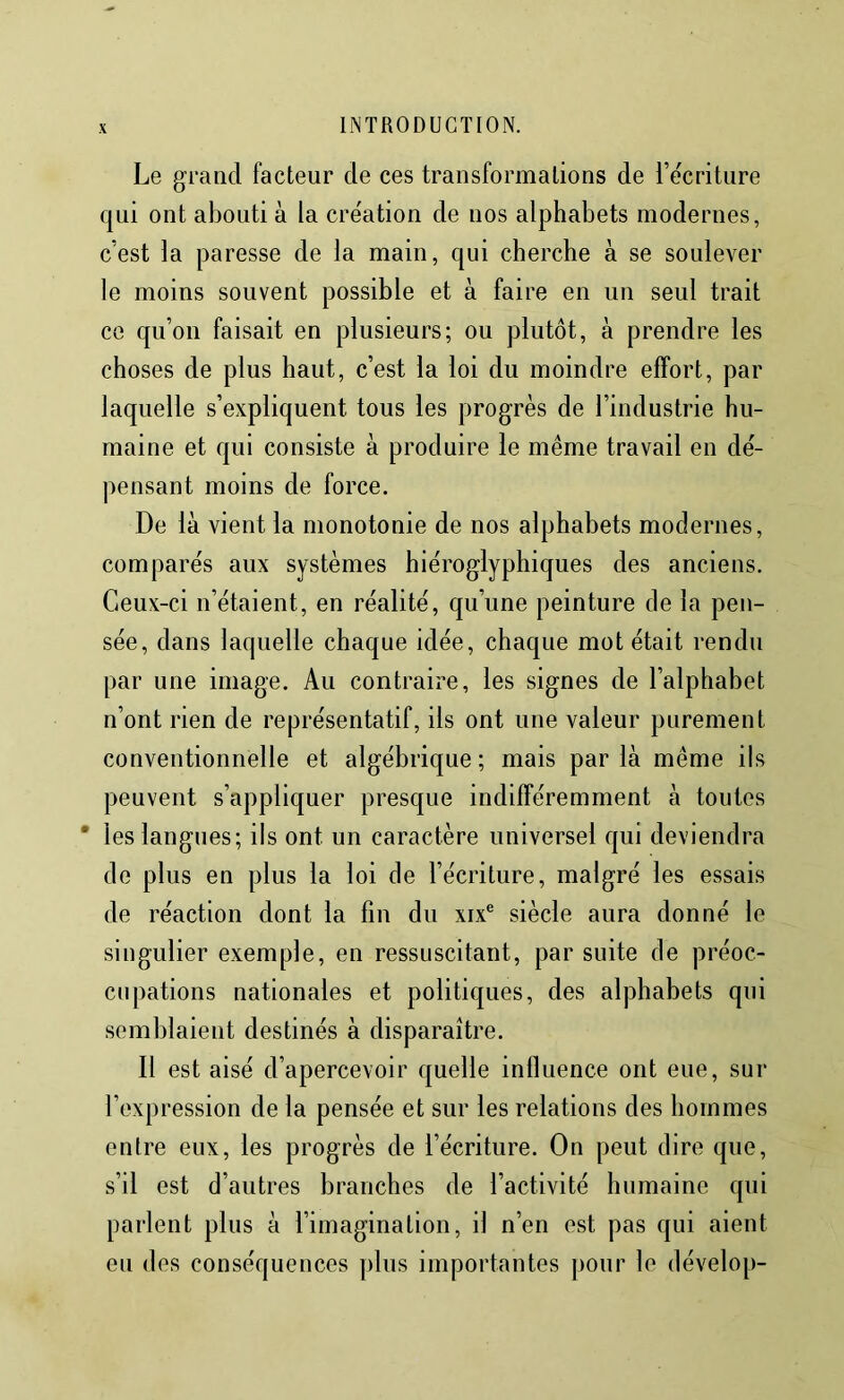 Le grand facteur de ces transformations de Te'criture qui ont abouti à la cre'ation de nos alphabets modernes, c’est la paresse de la main, qui cherche à se soulever le moins souvent possible et à faire en un seul trait ce qu’on faisait en plusieurs; ou plutôt, à prendre les choses de plus haut, c’est la loi du moindre effort, par laquelle s’expliquent tous les progrès de l’industrie hu- maine et qui consiste à produire le même travail en dé- pensant moins de force. De là vient la monotonie de nos alphabets modernes, comparés aux systèmes hiéroglyphiques des anciens. Ceux-ci n’étaient, en réalité, qu’une peinture de la pen- sée, dans laquelle chaque idée, chaque mot était rendu par une image. Au contraire, les signes de l’alphabet n’ont rien de représentatif, ils ont une valeur purement conventionnelle et algébrique ; mais par là même ils peuvent s’appliquer presque indifféremment à toutes * les langues; ils ont un caractère universel qui deviendra de plus en plus la loi de l’écriture, malgré les essais de réaction dont la fin du xix® siècle aura donné le singulier exemple, en ressuscitant, par suite de préoc- cupations nationales et politiques, des alphabets qui semblaient destinés à disparaître. Il est aisé d’apercevoir quelle influence ont eue, sur l’expression de la pensée et sur les relations des hommes entre eux, les progrès de l’écriture. On peut dire que, s’il est d’autres branches de l’activité humaine qui parlent plus à l’imagination, il n’en est pas qui aient eu des conséquences plus importantes pour le dévelop-