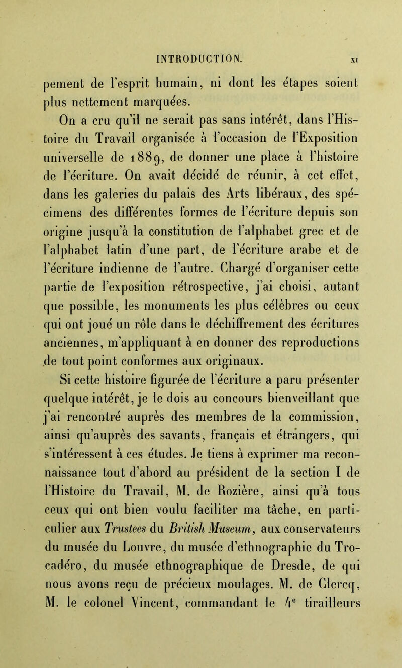 pement de l’esprit humain, ni dont les étapes soient plus nettement marquées. On a cru qu’il ne serait pas sans intérêt, dans l’His- toire du Travail organisée à l’occasion de l’Exposition universelle de 1889, de donner une place à l’histoire de l’écriture. On avait décidé de réunir, à cet effet, dans les galeries du palais des Arts libéraux, des spé- cimens des différentes formes de l’écriture depuis son origine jusqu’à la constitution de l’alphabet grec et de l’alphabet latin d’une part, de l’écriture arabe et de l’écriture indienne de l’autre. Chargé d’organiser cette partie de l’exposition rétrospective, j’ai choisi, autant que possible, les monuments les plus célèbres ou ceux qui ont joué un rôle dans le déchiffrement des écritures anciennes, m’appliquant à en donner des reproductions de tout point conformes aux originaux. Si cette histoire figurée de l’écriture a paru présenter quelque intérêt, je le dois au concours bienveillant que j’ai rencontré auprès des membres de la commission, ainsi qu’auprès des savants, français et étrangers, qui s’intéressent à ces études. Je tiens à exprimer ma recon- naissance tout d’abord au président de la section I de l’Histoire du Travail, M. de Rozière, ainsi qu’à tous ceux qui ont bien voulu faciliter ma tâche, en parti- culier aux Trustées du British Muséum, aux conservateurs du musée du Louvre, du musée d’ethnographie du Tro- cadéro, du musée ethnographique de Dresde, de qui nous avons reçu de précieux moulages. M. de Glercq, M. le colonel Vincent, commandant le à® tirailleurs