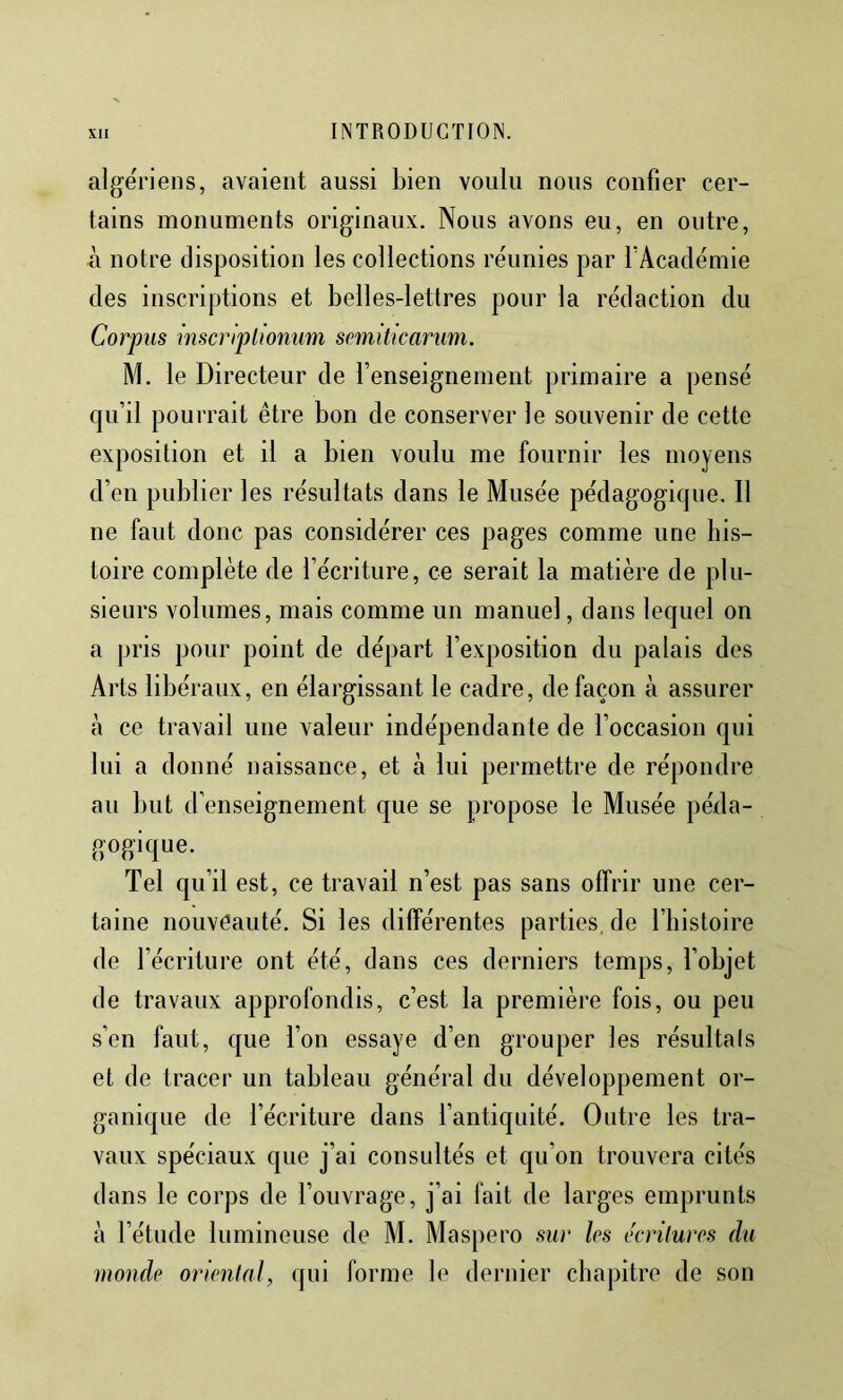 algériens, avaient aussi bien voulu nous confier cer- tains monuments originaux. Nous avons eu, en outre, à notre disposition les collections réunies par TAcadémie des inscriptions et belles-lettres pour la rédaction du Corpus mscriplioniim semiticarum. M. le Directeur de renseignement primaire a pensé fpi’il pourrait être bon de conserver le souvenir de cette exposition et il a bien voulu me fournir les moyens d’en publier les résultats dans le Musée pédagogique. Il ne faut donc pas considérer ces pages comme une his- toire complète de l’écriture, ce serait la matière de plu- sieurs volumes, mais comme un manuel, dans lequel on a pris pour point de départ l’exposition du palais des Arts libéraux, en élargissant le cadre, de façon à assurer à ce travail une valeur indépendante de l’occasion qui lui a donné naissance, et à lui permettre de répondre au but d’enseignement que se propose le Musée péda- gogique. Tel qu’il est, ce travail n’est pas sans offrir une cer- taine nouveauté. Si les différentes parties, de l’histoire de l’écriture ont été, dans ces derniers temps, l’objet de travaux approfondis, c’est la première fois, ou peu s’en faut, que l’on essaye d’en grouper les résultals et de tracer un tableau général du développement or- ganique de l’écriture dans l’antiquité. Outre les tra- vaux spéciaux que j’ai consultés et qu’on trouvera cités dans le corps de l’ouvrage, j’ai fait de larges emprunts h l’étude lumineuse de M. Maspero sur les tkrùurcs du monde orienta], qui forme le dernier chapitre de son