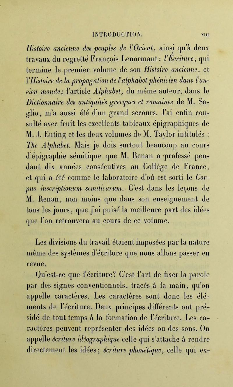 Histoire ancienne des peuples de FOnent, ainsi qu’à deux travaux du regretté François Lenorinant: rÉcrüure, qui termine le premier volume de son Histoire ancienne, et VHisloire de la propagation de T alpliahel phénicien dans F an- cien monde; l’article Alphabet, du même auteur, dans le Dictionnaire des antiquités grecques et romaines de M. Sa- glio, m’a aussi élé d’un grand secours. J’ai enfin con- sulté avec fruit les excellents taldeaux épigrapliiques de M. J. Euting et les deux volumes de M. Taylor intitulés : The Alpliahel. Mais je dois surtout beaucoup au cours d’épigraphie sémitique que M. Renan a «professé pen- dant dix années consécutives au Collège de France, et qui a été comme le laboratoire d’où est sorti le Cor- pus inscriptioniim semiticarum. C’est dans les leçons de M. Renan, non moins que dans son enseignement de tous les jours, que j’ai puisé la meilleure part des idées que l’on retrouvera au cours de ce volume. Les divisions du travail étaient imposées par la nature même des systèmes d’écriture que nous allons passer en revue. Qu’est-ce que l’écriture? C’est l’art de fixer la parole par des signes conventionnels, tracés à la main, qu’on appelle caractères. Les caractères sont donc les élé- ments de l’écriture. Deux principes différents ont pré- sidé de tout temps à la formation de l’écriture. Les ca- ractères peuvent représenter des idées ou des sons. On appelle écriture idéographique celle qui s’attache à rendre directement les idées; écriture phonétique, celle qui ex-