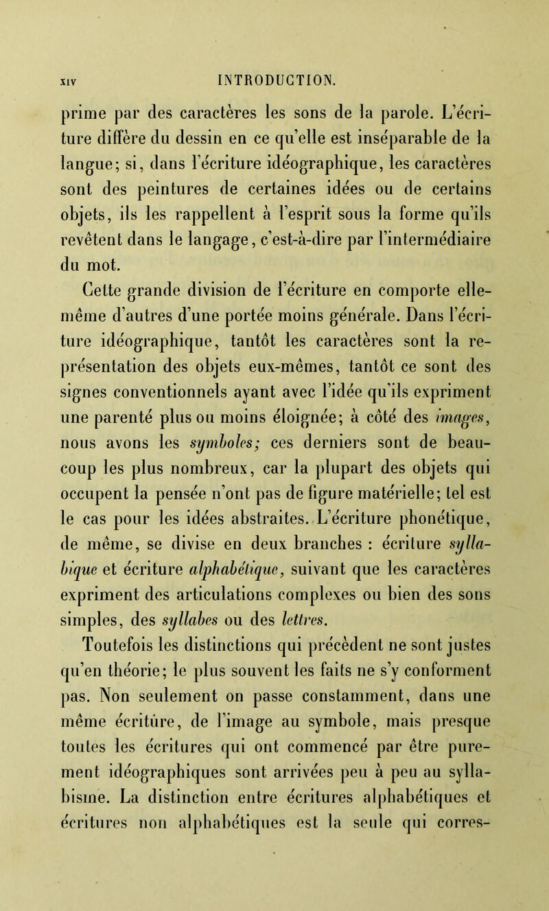 prime par des caractères les sons de la parole. L’écri- ture diffère du dessin en ce qu’elle est inséparable de la langue; si, dans l’écriture idéographique, les caractères sont des peintures de certaines idées ou de certains objets, ils les rappellent à l’esprit sous la forme qu’ils revêtent dans le langage, c’est-à-dire par l’intermédiaire du mot. Cette grande division de l’écriture en comporte elle- même d’autres d’une portée moins générale. Dans l’écri- ture idéographique, tantôt les caractères sont la re- présentation des objets eux-mêmes, tantôt ce sont des .signes conventionnels ayant avec l’idée qu’ils expriment une parenté plus ou moins éloignée; à côté des images, nous avons les symboles; ces derniers sont de beau- coup les plus nombreux, car la plupart des objets qui occupent la pensée n’ont pas de figure matérielle; tel est le cas pour les idées abstraites. L’écriture phonétique, de même, se divise en deux branches : écriture sylla- bique et écriture alphabétique, suivant que les caractères expriment des articulations complexes ou bien des sons simples, des syllabes ou des lettres. Toutefois les distinctions qui précèdent ne sont justes qu’en théorie; le plus souvent les faits ne s’y conforment pas. Non seulement on passe constamment, dans une même écriture, de l’image au symbole, mais presque toutes les écritures qui ont commencé par être pure- ment idéographiques sont arrivées peu à peu au sylla- bisme. La distinction entre écritures alphabétiques et écritures non alphabétiques est la seule qui corres-