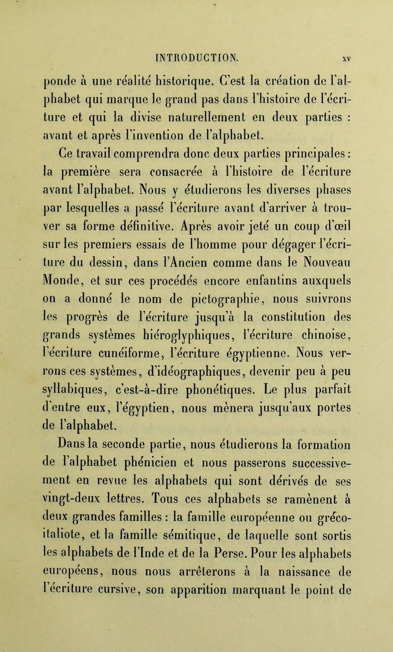 ponde à une re'alite' historique. C’est la création do l’al- phabet qui marque le grand pas dans l’histoire de l’écri- ture et qui la divise naturellement en deux parties : avant et après l’invention de l’alphahet. Ce travail comprendra donc deux parties principales : la première sera consacrée à l’histoire de l’écriture avant l’alphabet. Nous y étudierons les diverses phases par lesquelles a passé l’écriture avant d’arriver à trou- ver sa forme définitive. Après avoir jeté un coup d’œil sur les premiers essais de l’homme pour dégager l’écri- ture du dessin, dans l’Ancien comme dans le Nouveau Monde, et sur ces procédés encore enfantins auxquels on a donné le nom de pictographie, nous suivrons les progrès de l’écriture jusqu’à la constitution des grands systèmes hiéroglyphiques, l’écriture chinoise, l’écriture cunéiforme, l’écriture égyptienne. Nous ver- rons ces systèmes, d’idéographiques, devenir peu à peu syllabiques, c’est-à-dire phonétiques. Le plus parfait d’entre eux, l’égyptien, nous mènera jusqu’aux portes de l’alphabet. Dans la seconde partie, nous étudierons la formation de l’alphabet phénicien et nous passerons successive- ment en revue les alphabets qui sont dérivés de ses vingt-deux lettres. Tous ces alphabets se ramènent à deux grandes familles : la famille européenne ou greco- italiote, et la famille sémitique, de laquelle sont sortis les alphabets de l’Inde et de la Perse. Pour les alphabets européens, nous nous arrêterons à la naissance de l’écriture cursive, son apparition marquant le point de