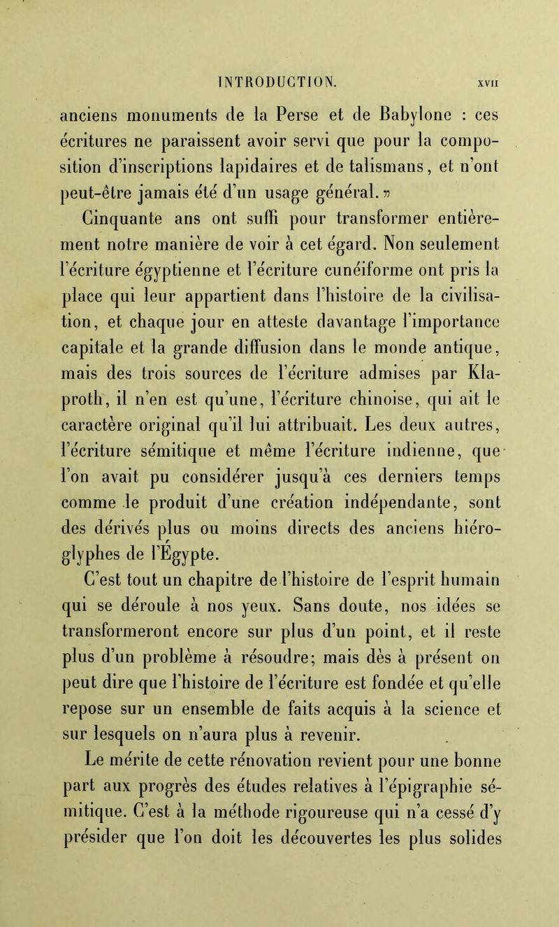 anciens monuments de la Perse et de Babylone : ces écritures ne paraissent avoir servi que pour la compo- sition d’inscriptions lapidaires et de talismans, et n’ont peut-être jamais été d’iin usage général. 77 Cinquante ans ont suffi pour transformer entière- ment notre manière de voir à cet égard. Non seulement l’écriture égyptienne et l’écriture cunéiforme ont pris la place qui leur appartient dans l’histoire de la civilisa- tion, et chaque jour en atteste davantage l’importance capitale et la grande diffusion dans le monde antique, mais des trois sources de l’écriture admises par Kla- proth, il n’en est qu’une, l’écriture chinoise, qui ait le caractère original qu’il lui attribuait. Les deux autres, l’écriture sémitique et même l’écriture indienne, que l’on avait pu considérer jusqu’à ces derniers temps comme le produit d’une création indépendante, sont des dérivés plus ou moins directs des anciens hiéro- glyphes de l’Egypte. C’est tout un chapitre de l’histoire de l’esprit humain qui se déroule à nos yeux. Sans doute, nos idées se transformeront encore sur plus d’un point, et il reste plus d’un problème à résoudre; mais dès à présent on peut dire que l’histoire de l’écriture est fondée et qu’elle repose sur un ensemble de faits acquis à la science et sur lesquels on n’aura plus à revenir. Le mérite de cette rénovation revient pour une bonne part aux progrès des études relatives à l’épigraphie sé- mitique. C’est à la méthode rigoureuse qui n’a cessé d’y présider que l’on doit les découvertes les plus solides