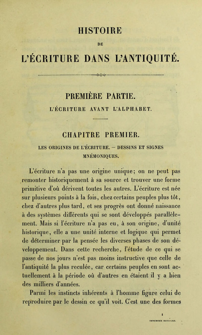 HISTOIRE L’ÉCRITURE DANS L’ANTIQUITÉ. —— PREMIÈRE PARTIE. L’ÉCRITURE AVANT L’ALPHARET. CHAPITRE PREMIER. LES ORIGINES DE L’ÉCRITURE. - DESSINS ET SIGNES MNÉMONIQUES. L’écriture n’a pas une origine unique; on ne peut pas remonter historiquement à sa source et trouver une forme primitive d’où dérivent toutes les autres. L’écriture est née sur plusieurs points à la fois, chez certains peuples plus tôt, chez d’autres plus tard, et ses progrès ont donné naissance à des systèmes différents qui se sont développés parallèle- ment. Mais si l’écriture n’a pas eu, à son origine, d’unité historique, elle a une unité interne et logique qui permet de déterminer par la pensée les diverses phases de son dé- veloppement. Dans cette recherche, l’étude de ce qui se passe de nos jours n’est pas moins instructive que celle de l’antiquité la plus reculée, car certains peuples en sont ac- tuellement à la période où d’autres en étaient il y a bien des milliers d’années. Parmi les instincts inhérents à l’homme figure celui de reproduire par le dessin ce qu’il voit. C’est une des formes I IMPftIVRDIK RAT(U.\At.lt.