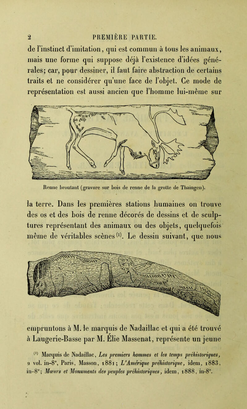 (le rinstinct d’imitation, qui est commun à tous les animaux, mais une forme qui suppose déjà l’existence d’idées géné- rales; car, pour dessiner, il faut faire abstraction de certains traits et ne considérer qu’une face de l’objet. Ce mode de représentation est aussi ancien que l’homme lui-même sur la terre. Dans les premières stations humaines on trouve des os et des bois de renne décorés de dessins et de sculp- tures représentant des animaux ou des objets, quelquefois même de véritables scènesLe dessin suivant, que nous empruntons à M. le marquis de Nadaillac et qui a été trouvé à Laugerie-Basse par M. Elie Massenat, représente un jeune Marquis de Nadaillac, Les premiers hommes et les temps préhistoriques, 9 vol. in-8°, Paris, Masson, 1881; L'Amérique préhistorique, idem, i88.3, in-8°; Mœurs et Monuments des peuples préhistoriques, idem, 1888, in-8°.