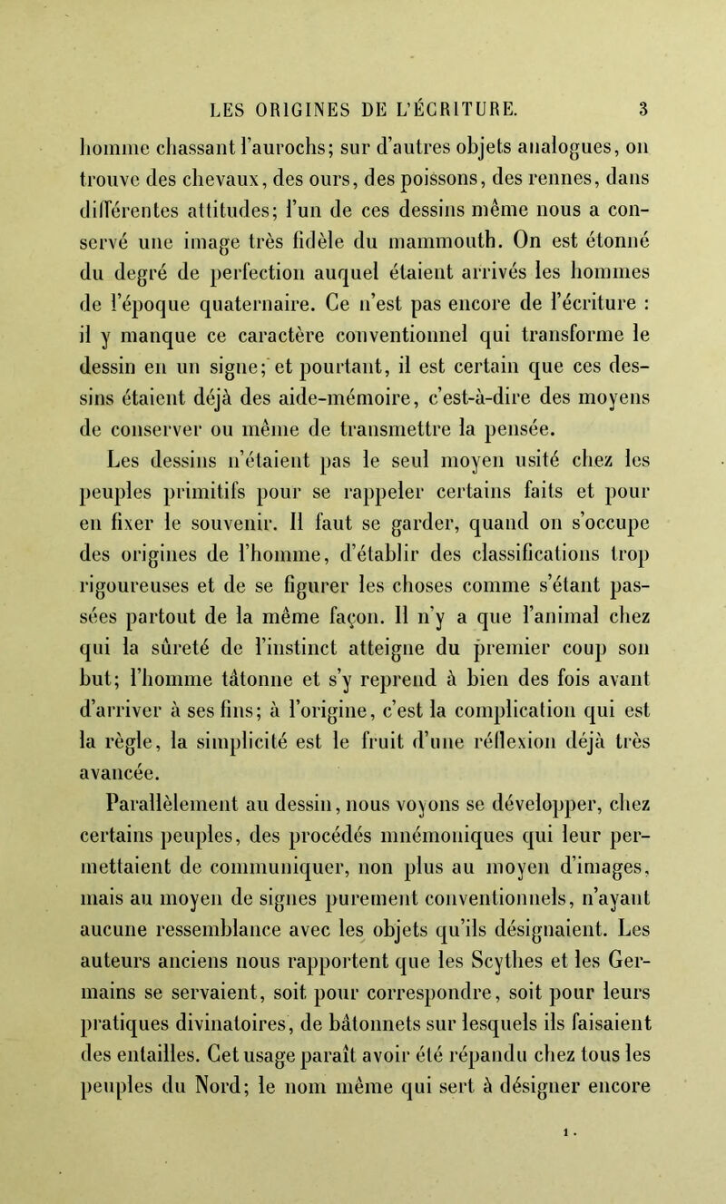 liomiiie chassant l’aurochs; sur d’autres objets analogues, on trouve des chevaux, des ours, des poissons, des rennes, dans dilFérentes attitudes; l’un de ces dessins même nous a con- servé une image très fidèle du mammouth. On est étonné du degré de perfection auquel étaient arrivés les hommes de l’époque quaternaire. Ce n’est pas encore de l’écriture : il y manque ce caractère conventionnel qui transforme le dessin en un signe; et pourtant, il est certain que ces des- sins étaient déjà des aide-mémoire, c’est-à-dire des moyens de conserver ou même de transmettre la pensée. Les dessins n’étaient pas le seul moyen usité chez les peuples primitifs pour se rappeler certains faits et pour en fixer le souvenir. Il faut se garder, quand on s’occupe des origines de l’homme, d’établir des classifications trop rigoureuses et de se figurer les choses comme s’étant pas- sées partout de la même façon. Il n’y a que l’animal chez qui la sûreté de l’instinct atteigne du premier coup son but; l’homme tâtonne et s’y reprend à bien des fois avant d’aiTiver à ses fins; à l’origine, c’est la complication qui est la règle, la simplicité est le fruit d’une réllexion déjà très avancée. Parallèlement au dessin, nous voyons se développer, chez certains peuples, des procédés mnémoniques qui leur per- mettaient de communiquer, non plus au moyen d’images, mais au moyen de signes purement conventionnels, n’ayant aucune ressemblance avec les objets qu’ils désignaient. Les auteurs anciens nous rapportent que les Scythes et les Ger- mains se servaient, soit pour correspondre, soit pour leurs pratiques divinatoires, de bâtonnets sur lesquels ils faisaient des entailles. Cet usage paraît avoir été répandu chez tous les peuples du Nord; le nom même qui sert à désigner encore