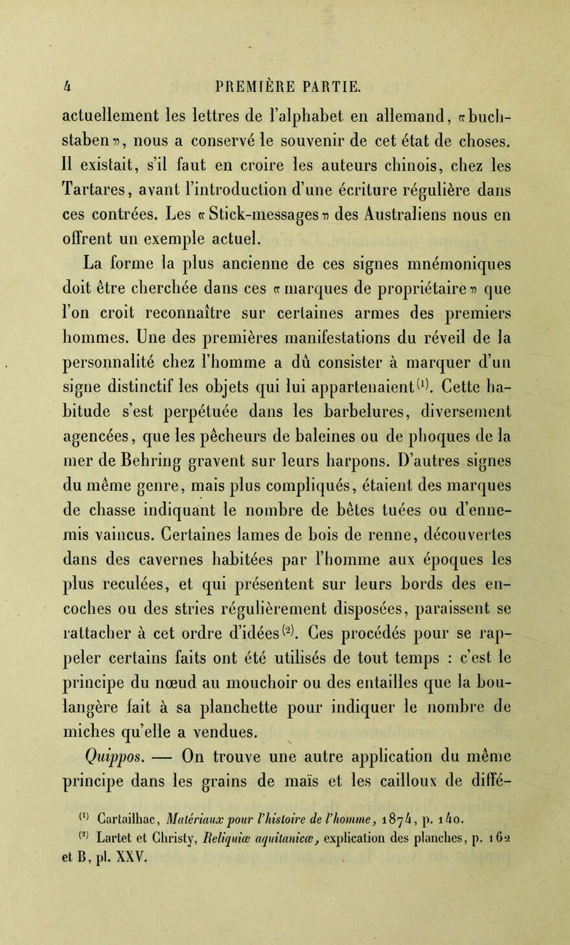 actuellement les lettres de l’alphabet en allemand, crbiich- stabemi, nous a conservé le souvenir de cet état de choses. 11 existait, s’il faut en croire les auteurs chinois, chez les Tartares, avant l’introduction d’une écriture régulière dans ces contrées. Les cc Stick-messages des Australiens nous en offrent un exemple actuel. La forme la plus ancienne de ces signes mnémoniques doit être cherchée dans ces cr marques de propriétaireque l’on croit reconnaître sur certaines armes des premiers hommes. Une des premières manifestations du réveil de la personnalité chez l’homme a dû consister à marquer d’un signe distinctif les objets qui lui appartenaient^^). Cette ha- bitude s’est perpétuée dans les barbelures, diversement agencées, que les pêcheurs de baleines ou de phoques de la mer de Behring gravent sur leurs harpons. D’autres signes du même genre, mais plus compliqués, étaient des marques de chasse indiquant le nombre de bêtes tuées ou d’enne- mis vaincus. Certaines lames de bois de renne, découvertes dans des cavernes habitées par l’homme aux époques les plus reculées, et qui présentent sur leurs bords des en- coches ou des stries régulièrement disposées, paraissent se rattacher à cet ordre d’idées Ces procédés pour se rap- peler certains faits ont été utilisés de tout temps : c’est le principe du nœud au mouchoir ou des entailles que la bou- langère fait à sa planchette pour indiquer le nombre de miches quelle a vendues. Quippos. — On trouve une autre application du même principe dans les grains de maïs et les cailloux de diffé- Cartailhac, Matériaux ‘pour Thistoire de l’homme, 1874, p. i4o. Lai’tet et Christy, Beliquice aquitanicœ, explication des planches, p. 162 et B, pl. XXV.