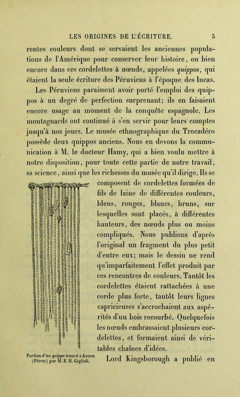 rentes couleurs dont se servaient les anciennes popula- tions de l’Amérique pour conserver leur histoire, ou bien encore dans ces cordelettes à nœuds, appelées quippos, qui étaient la seule écriture des Péruviens à l’époque des Incas. Les Péruviens paraissent avoir porté l’emploi des quip- pos à un degré de perfection surprenant; ils en faisaient encore usage au moment de la conquête espagnole. Les montagnards ont continué à s’en servir pour leurs comptes jusqu’à nos jours. Le musée ethnographique du Trocadéro possède deux quippos anciens. Nous en devons la commu- nication à M. le docteur Hamy, qui a bien voulu mettre à notre disposition, pour toute cette partie de notre travail, sa science, ainsi que les richesses du musée qu’il dirige. Ils se composent de cordelettes formées de fils de laine de différentes couleurs, bleus, rouges, blancs, bruns, sur lesquelles sont placés, à différentes hauteurs, des nœuds plus ou moins compliqués. Nous publions d’après l’original un fragment du plus petit d’entre eux; mais le dessin ne rend qu’imparfaitement l’effet produit par ces rencontres de couleurs. Tantôt les cordelettes étaient rattachées à une corde plus forte, tantôt leurs lignes capricieuses s’accrochaient aux aspé- rités d’un bois recourbé. Quelquefois les nœuds embrassaient plusieurs cor- delettes, et formaient ainsi de véri- tables chaînes d’idées. Portion d’n n flHi’ppo trouvé à An con t 1 T/' 1 1 1 (Pérou)pari^i.E.H.Gigiioii. Lord Kuigsborougli a publie en