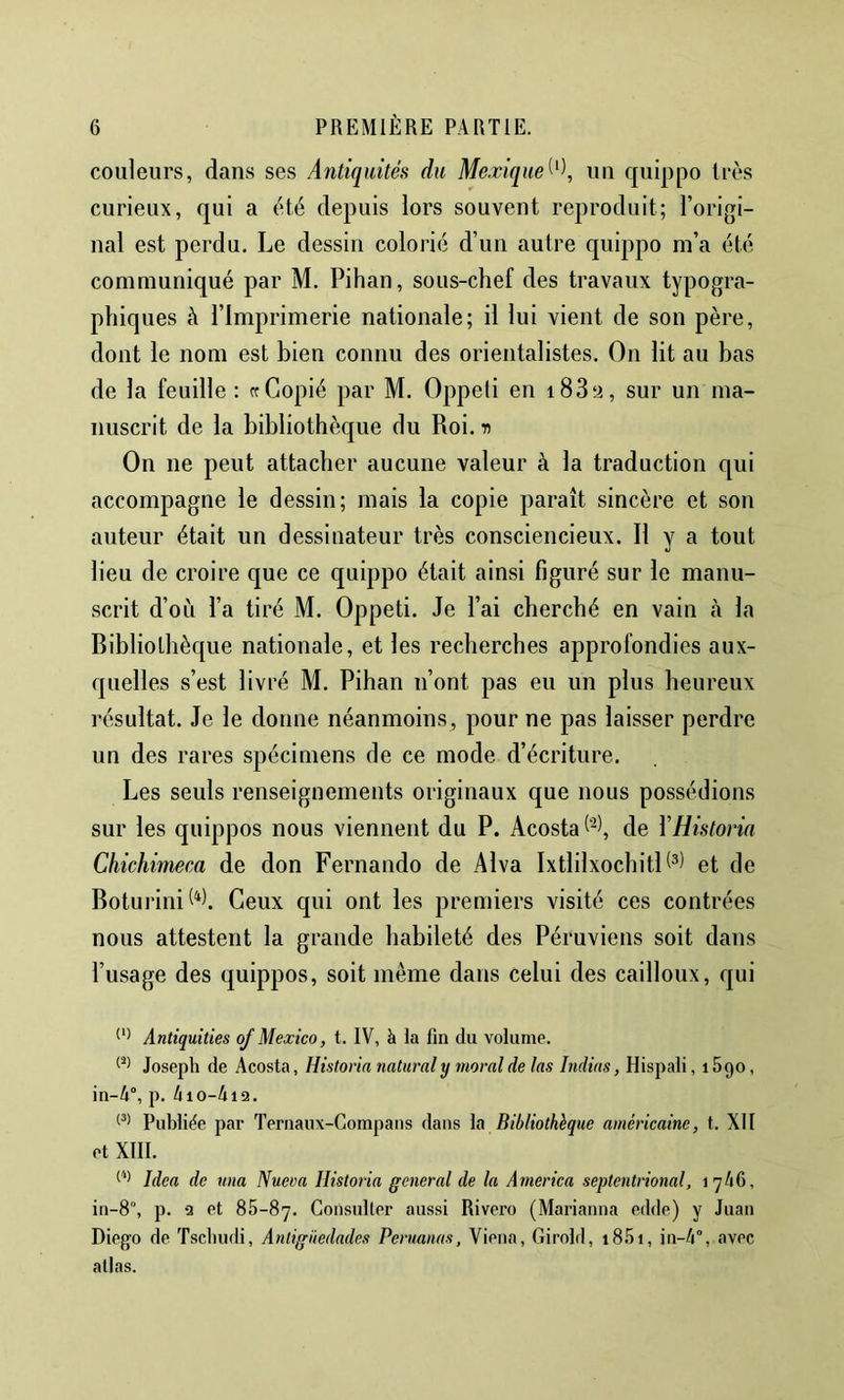 couleurs, dans ses Antiquités du Mexique^^\ un quippo très curieux, qui a été depuis lors souvent reproduit; l’origi- nal est perdu. Le dessin colorié d’un autre quippo m’a été communiqué par M. Pihan, sous-chef des travaux typogra- phiques à l’Imprimerie nationale; il lui vient de son père, dont le nom est bien connu des orientalistes. On lit au bas de la feuille : rr Copié par M. Oppeti en i83‘i, sur un ma- nuscrit de la bibliothèque du Roi. -n On ne peut attacher aucune valeur à la traduction qui accompagne le dessin; mais la copie paraît sincère et son auteur était un dessinateur très consciencieux. Il y a tout lieu de croire que ce quippo était ainsi figuré sur le manu- scrit d’où l’a tiré M. Oppeti. Je l’ai cherché en vain à la Bibliothèque nationale, et les recherches approfondies aux- quelles s’est livré M. Pihan n’ont pas eu un plus heureux résultat. Je le donne néanmoins, pour ne pas laisser perdre un des rares spécimens de ce mode d’écriture. Les seuls renseignements originaux que nous possédions sur les quippos nous viennent du P. Acosta de ÏHistonn Chichimeca de don Fernando de Alva IxtlilxochitP^) et de Boturini^^l Ceux qui ont les premiers visité ces contrées nous attestent la grande habileté des Péruviens soit dans l’usage des quippos, soit même dans celui des cailloux, qui Anttquiües of Mexico, t. IV, à la fin du volume. Joseph de Acosta, Historia natural y moral de las Itidias, Hispali, i Sgo, in-4°, p. 410-412. Publiée par Ternaux-Gompans dans la Bibliothèque américaine, t. XII et XtlI. Idea de una Nueva Historia general de la America septentrional, 1746, in-8°, p. 2 et Sh-Sy. Consulter aussi Rivero (Marianna edde) y Juan Diego de Tschudi, Antigüedades Peruanas, Viena, Girold, i8.'ii, in-4°, avec allas.