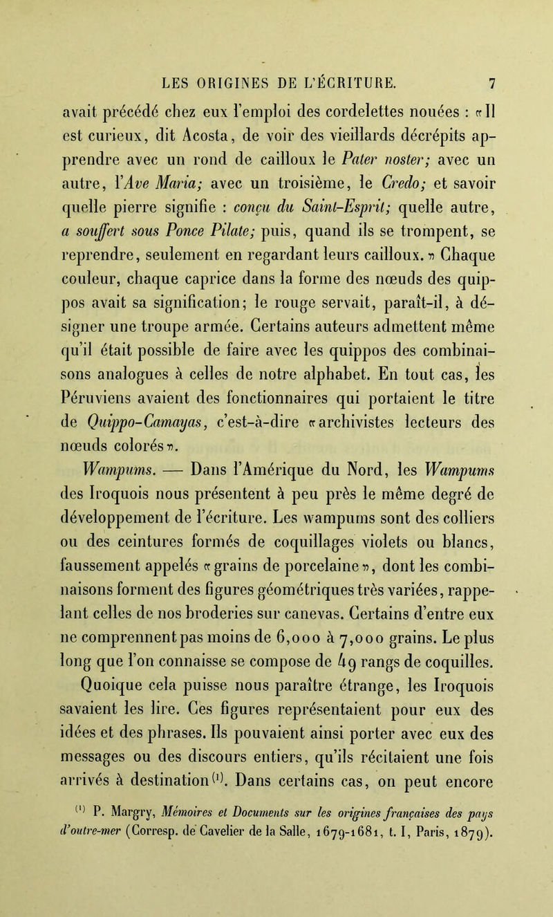 avait précédé chez eux l’emploi des cordelettes nouées : rrll est curieux, dit Acosta, de voir des vieillards décrépits ap- prendre avec un rond de cailloux le Pater noster; avec un autre, YAve Maria; avec un troisième, le Credo; et savoir quelle pierre signifie : conçu du Saint-Esprit; quelle autre, a souffert sous Ponce Pilate; puis, quand ils se trompent, se reprendre, seulement en regardant leurs cailloux, n Chaque couleur, chaque caprice dans la forme des nœuds des quip- pos avait sa signification; le rouge servait, paraît-il, à dé- signer une troupe armée. Certains auteurs admettent même qu’il était possible de faire avec les quippos des combinai- sons analogues à celles de notre alphabet. En tout cas, les Péruviens avaient des fonctionnaires qui portaient le titre de Quippo-Camay as, c’est-à-dire cr archivistes lecteurs des nœuds colorés n. Wampums. — Dans l’Amérique du Nord, les Wampums des Iroquois nous présentent à peu près le même degré de développement de l’écriture. Les wampums sont des colliers ou des ceintures formés de coquillages violets ou blancs, faussement appelés cf grains de porcelaines, dont les combi- naisons forment des figures géométriques très variées, rappe- lant celles de nos broderies sur canevas. Certains d’entre eux ne comprennent pas moins de 6,000 à 7,000 grains. Le plus long que l’on connaisse se compose de A9 rangs de coquilles. Quoique cela puisse nous paraître étrange, les Iroquois savaient les lire. Ces figures représentaient pour eux des idées et des phrases. Ils pouvaient ainsi porter avec eux des messages ou des discours entiers, qu’ils récitaient une fois arrivés à destinationDans certains cas, on peut encore P. Margry, Mémoires et Documents sur les origines françaises des pays d’outre-mer (Gorresp. de Gavelier de la Salle, 1679-1681, 1.1, Paris, 1879).