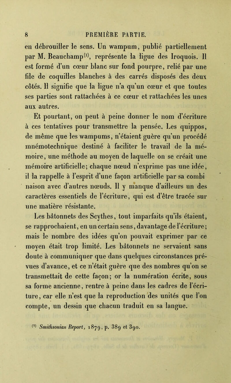 en débrouiller le sens. Un wampum, publié partiellement par M. Beauchamp^^), représente la ligue des Iroquois. Il est formé d’un cœur blanc sur fond pourpre, relié par une fde de coquilles blanches à des carrés disposés des deux côtés. 11 signifie que la ligue n’a qu’un cœur et que toutes ses parties sont rattachées à ce cœur et rattachées les unes aux autres. Et pourtant, on peut à peine donner le nom d’écriture à ces tentatives pour transmettre la pensée. Les quippos, de même que les wampums, n’étaient guère qu’un procédé mnémotechnique destiné à faciliter le travail de la mé- moire, une méthode au moyen de laquelle on se créait une mémoire artificielle; chaque nœud n’exprime pas une idée, il la rappelle à l’esprit d’une façon artificielle par sa combi naison avec d’autres nœuds. Il y manque d’ailleurs un des caractères essentiels de l’écriture, qui est d’être tracée sur une matière résistante. Les bâtonnets des Scythes, tout imparfaits qu’ils étaient, se rapprochaient, en un certain sens, davantage de l’écriture; mais le nombre des idées qu’on pouvait exprimer par ce moyen était trop limité. Les bâtonnets ne servaient sans doute à communiquer que dans quelques circonstances pré- vues d’avance, et ce n’était guère que des nombres qu’on se transmettait de cette façon; or la numération écrite, sous sa forme ancienne, rentre à peine dans les cadres de fécri- ture, car elle n’est que la reproduction des unités que l’on compte, un dessin que chacun traduit en sa langue. Smithsonian Report, 1879, p. 38g et 890.