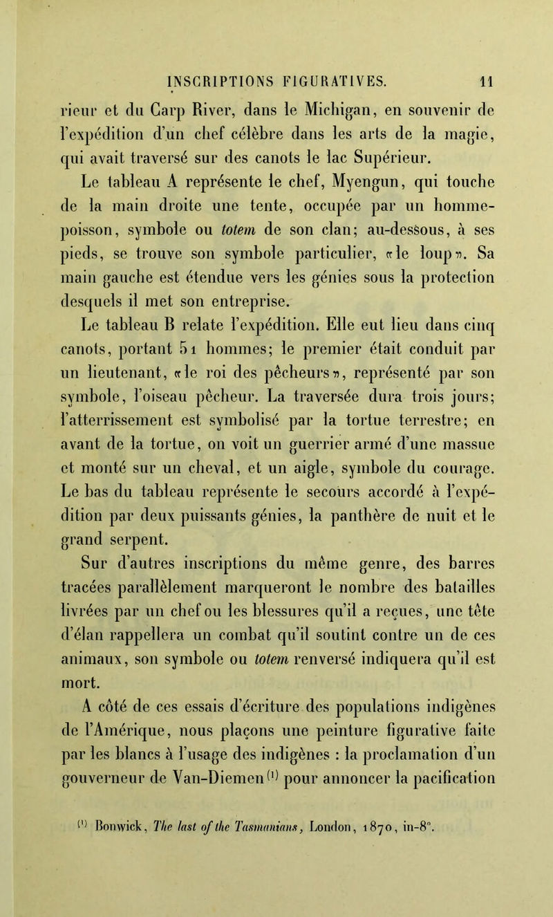 rieur et du Garp River, dans le Michigan, en souvenir de l’expédition d’un chef célèbre dans les arts de la magie, qui avait traversé sur des canots le lac Supérieur. Le tableau A représente le chef, Myengun, qui touche de la main droite une tente, occupée par un homme- poisson, symbole ou totem de son clan; au-desèous, à ses pieds, se trouve son symbole particulier, rrle loupii. Sa main gauche est étendue vers les génies sous la protection desquels il met son entreprise. Le tableau B relate l’expédition. Elle eut lieu dans cinq canots, portant 5i hommes; le premier était conduit par un lieutenant, «le roi des pêcheurs a, représenté par son symbole, l’oiseau pêcheur. La traversée dura trois jours; l’atterrissement est symbolisé par la tortue terrestre; en avant de la tortue, on voit un guerrier armé d’une massue et monté sur un cheval, et un aigle, symbole du courage. Le bas du tableau représente le secours accordé à l’expé- dition par deux puissants génies, la panthère de nuit et le grand serpent. Sur d’autres inscriptions du même genre, des barres tracées parallèlement marqueront le nombre des balailles livrées par un chef ou les blessures qu’il a reçues, une tête d’élan rappellera un combat qu’il soutint contre un de ces animaux, son symbole ou totem renversé indiquera qu’il est mort. A coté de ces essais d’écriture des populations indigènes de l’Amérique, nous plaçons une peinture figurative faite par les blancs à l’usage des indigènes : la proclamation d’un gouverneur de Van-Diemen^'^ pour annoncer la pacification Romvick, The last of lhe Tasmuniam, Loiuton, 1870, in-8”.