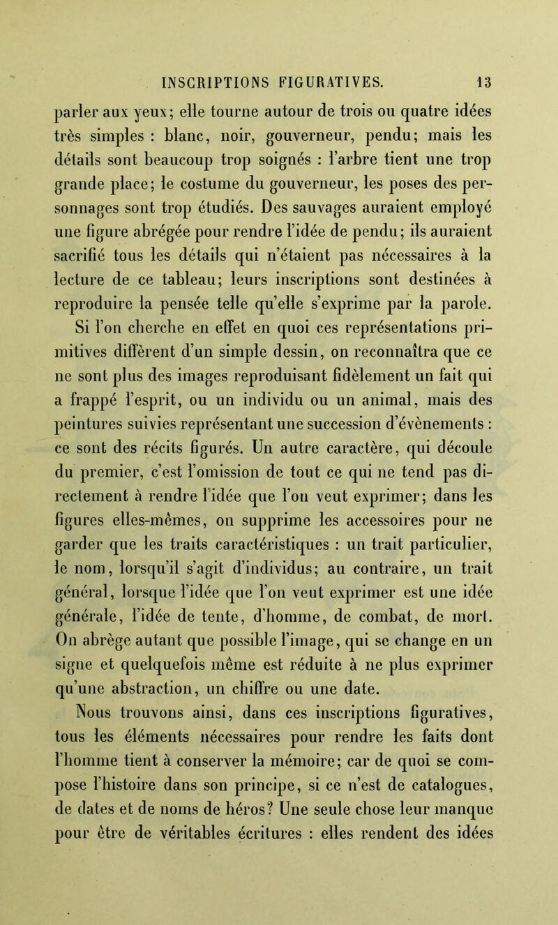 parler aux yeux; elle tourne autour de trois ou quatre idées très simples : blanc, noir, gouverneur, pendu; mais les détails sont beaucoup trop soignés : l’arbre tient une trop grande place; le costume du gouverneur, les poses des per- sonnages sont trop étudiés. Des sauvages auraient employé une figure abrégée pour rendre l’idée de pendu; ils auraient sacrifié tous les détails qui n’étaient pas nécessaires à la lecture de ce tableau; leurs inscriptions sont destinées à reproduire la pensée telle quelle s’exprime par la parole. Si fon cherche en effet en quoi ces représentations pri- mitives diffèrent d’un simple dessin, on reconnaîtra que ce ne sont plus des images reproduisant fidèlement un fait qui a frappé fesprit, ou un individu ou un animal, mais des peintures suivies représentant une succession d’évènements ; ce sont des récits figurés. Un autre caractère, qui découle du premier, c’est f omission de tout ce qui ne tend pas di- rectement à rendre l’idée que l’on veut exprimer; dans les figures elles-mêmes, on supprime les accessoires pour ne garder que les traits caractéristiques : un trait particulier, le nom, lorsqu’il s’agit d’individus; au contraire, un trait général, lorsque l’idée que l’on veut exprimer est une idée générale, fidée de tente, d’homme, de combat, de mor(. On abrège autant que possible f image, qui se change en un signe et quelquefois même est réduite à ne plus exprimer qu’une abstraction, un chiffre ou une date. Nous trouvons ainsi, dans ces inscriptions figuratives, tous les éléments nécessaires pour rendre les faits dont fhomme tient à conserver la mémoire; car de quoi se com- pose fhistoire dans son principe, si ce n’est de catalogues, de dates et de noms de héros? Une seule chose leur manque pour être de véritables écritures : elles rendent des idées