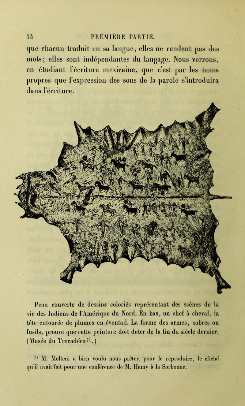 que chacun traduit en sa langue, elles ne rendent pas des mots; elles sont indépendantes du langage. Nous verrons, en étudiant l’écriture mexicaine, que c’est par les noms propres que l’expression des sons de la parole s’introduira dans l’écriture. Peau couverte de dessins colorie's représeataiit des scènes de la vie des Indiens de rAme'riquc du Nord. En bas, un chef à cheval, la tète entoure'e de plumes en éventail. La forme des armes, sabres ou fusils, prouve que cette peinture doit dater de la fin du siècle dernier. (Muse'e du Trocadéro(P.) M. Molteni a bien voulu nous prètci-, pour le reproduire, le cliclié qu’il avait fait pour une conférence de M. Hainy à la Sorbonne.