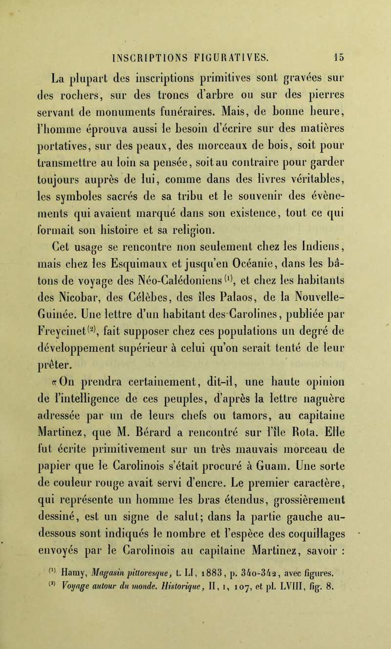 La plupart des inscriptions primitives sont gravées sur des rochers, sur des troncs d’arbre ou sur des pierres servant de monuments funéraires. Mais, de bonne heure, l’homme éprouva aussi le besoin d’écrire sur des matières portatives, sur des peaux, des morceaux de bois, soit pour transmettre au loin sa pensée, soit au contraire pour garder toujours auprès de lui, comme dans des livres véritables, les symboles sacrés de sa tribu et le souvenir des évène- ments qui avaient marqué dans son existence, tout ce qui formait son histoire et sa religion. Cet usage se rencontre non seulement chez les Indiens, mais chez les Escjuimaux et jusqu’en Océanie, dans les bâ- tons de voyage des Néo-Calédoniens et chez les habitants des Nicobar, des Célèbes, des îles Palaos, de la Nouvelle- Guinée. Une lettre d’un habitant des Carolines, publiée par Freycinetfait supposer chez ces populations un degré de développement supérieur à celui qu’on serait tenté de leur prêter. rrOn prendra certainement, dit-il, une haute opinion de l’intelligence de ces peuples, d’après la lettre naguère adressée par un de leurs chefs ou tamors, au capitaine Martinez, que M. Bérard a rencontré sur l’île Rota. Elle fut écrite primitivement sur un très mauvais morceau de papier que le Carolinois s’était procuré à Guam. Une sorte de couleur rouge avait servi d’encre. Le premier caractère, qui représente un homme les bras étendus, grossièrement dessiné, est un signe de salut; dans la partie gauche au- dessous sont indiqués le nombre et l’espèce des coquillages envoyés par le Carolinois au capitaine Martinez, savoir : Haray, Magasin pittoresque, t. LI, i883, p. 34o-34a, avec figures. Voyage autour du monde. Historique, II, 1, 107, etpl. LVIII, fig. 8.