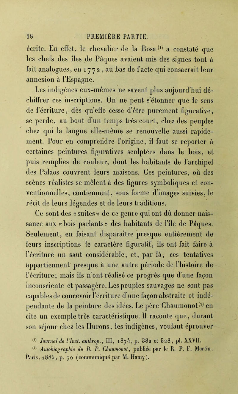 écrite. En effet, le chevalier de la RosaW a constaté que les chefs des îles de Pâques avaient mis des signes tout à fait analogues, en 1772, au bas de Pacte qui consacrait leur annexion à l’Espagne. Les indigènes eux-mêmes ne savent plus aujourd’hui dé- chiffrer ces inscriptions. On ne peut s’étonner que le sens de l’écriture, dès quelle cesse d’être purement figurative, se perde, au bout d’un temps très court, chez des peuples chez qui la langue elle-même se renouvelle aussi rapide- ment. Pour en comprendre l’origine, il faut se reporter à certaines peintures figuratives sculptées dans le bois, et puis remplies de couleur, dont les habitants de l’archipel des Palaos couvrent leurs maisons. Ces peintures, où des scènes réalistes se mêlent à des figures symboliques et con- ventionnelles, contiennent, sous forme d’images suivies, le récit de leurs légendes et de leurs traditions. Ce sont des rc suites de ce genre qui ont du donner nais- sance aux Cf bois parlants a des habitants de l’île de Pâques. Seulement, en faisant disparaître presque entièrement de leurs inscriptions le caractère figuratif, ils ont fait faire à l’écriture un saut considérable, et, par là, ces tentatives appartiennent presque à une autre période de l’histoire de l’écriture; mais ils n’ont réalisé ce progrès que d’une façon inconsciente et passagère. Lespeu|)les sauvages ne sont pas capables de concevoir l’écriture d’une façon abstraite et indé- pendante de la peinture des idées. Le père Ghauinonot^’^) en cite un exemple très caractéristique. Il raconte que, durant son séjour chez les Hurons, les indigènes, voulant éprouver Journal de l’Inst. aiilhrop., III, 1874, p. 882 et 828, pl. XXVII. AuloMooraphte du R. P. Chaumonot, publiée par le R. P. F. Martin, Paris, i885, p. 70 (communiqué par M. Hamy).