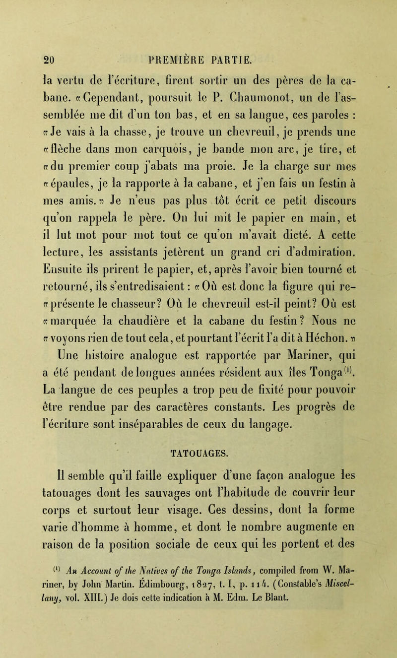 la vertu de l’écriture, firent sortir un des pères de la ca- bane. «Cependant, poursuit le P. Chauinonot, un de l’as- semblée me dit d’un ton bas, et en sa langue, ces paroles : «Je vais à la chasse, je trouve un chevreuil, je prends une «flèche dans mon carquois, je bande mon arc, je tire, et «du premier coup j’abats ma proie. Je la charge sur mes «épaules, je la rapporte à la cabane, et j’en fais un festin à mes amis. Je n’eus pas plus tôt écrit ce petit discours qu’on rappela le père. On lui mit le papier en main, et il lut mot pour mot tout ce qu’on m’avait dicté. A cette lecture, les assistants jetèrent un grand cri d’admiration. Ensuite ils prirent le papier, et, après l’avoir bien tourné et retourné, ils s’eritredisaient : «Où est donc la figure qui re- « présente le chasseur? Où le chevreuil est-il peint? Où est «marquée la chaudière et la cabane du festin? Nous ne « voyons l'ien de tout cela, et pourtant l’écrit l’a dit à Héchon. n Une histoire analogue est rapportée par Mariner, qui a été pendant de longues années résident aux îles Tonga^. La langue de ces peuples a trop peu de fixité pour pouvoir être rendue par des caractères constants. Les progrès de l’écriture sont inséparables de ceux du langage. TATOUAGES. Il semble qu’il faille expliquer d’une façon analogue les tatouages dont les sauvages ont l’habitude de couvrir leur corps et surtout leur visage. Ces dessins, dont la forme varie d’homme à homme, et dont le nombre augmente en raison de la position sociale de ceux qui les portent et des An Account of lhe Natives of the Tonga Islands, compiled frorti W. Ma- riner, by John Marlin. Edimbourg, 1827, t. I, p. ii4. (Gonslable’s Miscel- lanij, vol. XIII.) Je dois celte indication h M. Edin. Le Riant.