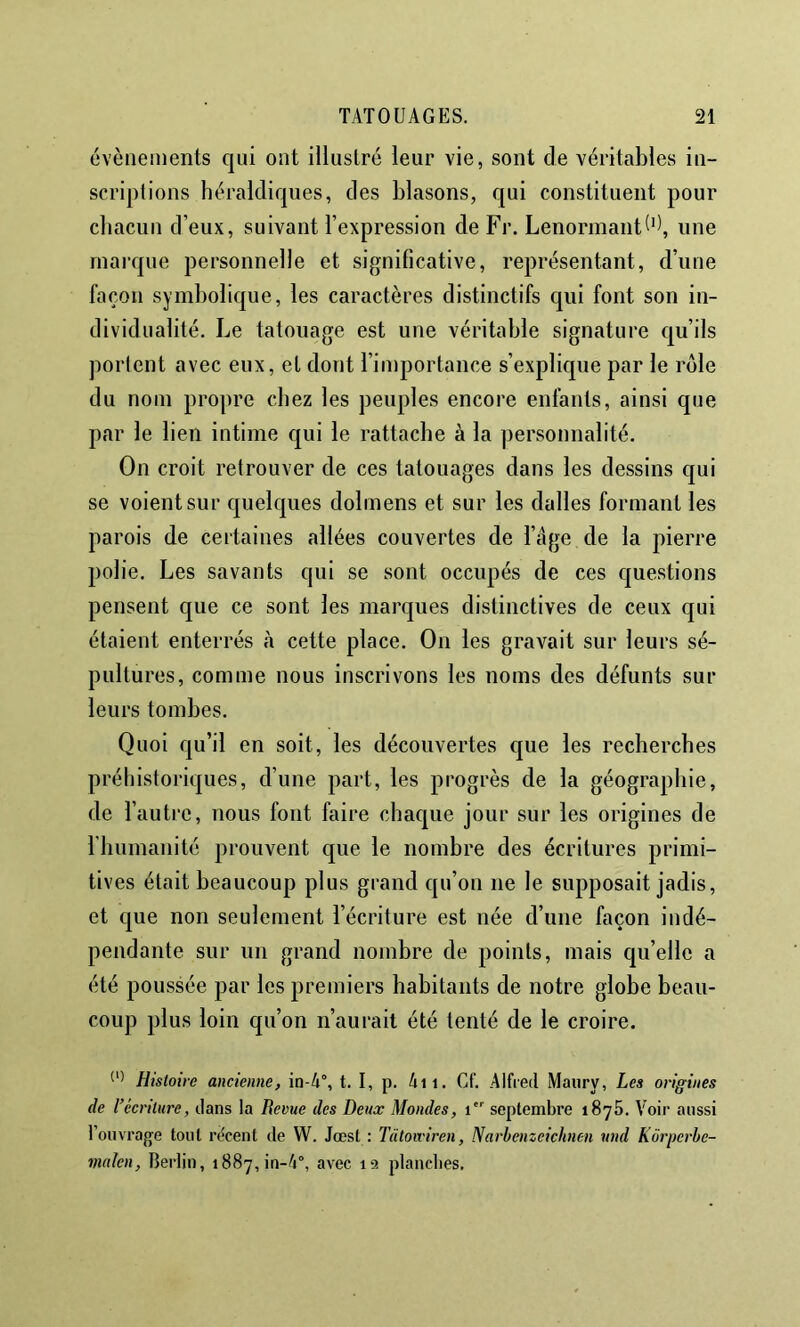 évènements qui ont illustré leur vie, sont de véritables in- scriptions héraldiques, des blasons, qui constituent pour chacun d’eux, suivant l’expression de Fr. Lenormant^*), une marque personnelle et significative, représentant, d’une façon symbolique, les caractères distinctifs qui font son in- dividualité. Le tatouage est une véritable signature c[u’ils portent avec eux, et dont l’importance s’explique par le rôle du nom propre chez les peuples encore enfants, ainsi que par le lien intime qui le rattache à la personnalité. On croit retrouver de ces tatouages dans les dessins qui se voient sur quekjues dolmens et sur les dalles formant les parois de certaines allées couvertes de l’âge de la pierre polie. Les savants qui se sont occupés de ces questions pensent que ce sont les marques distinctives de ceux qui étaient enterrés à cette place. On les gravait sur leurs sé- pultures, comme nous inscrivons les noms des défunts sur leurs tombes. Quoi qu’il en soit, les découvertes que les recherches préhistoriques, d’une part, les progrès de la géographie, de l’autre, nous font faire chac|ue jour sur les origines de riuimanité prouvent que le nombre des écritures primi- tives était beaucoup plus grand qu’on ne le supposait jadis, et que non seulement l’écriture est née d’une façon indé- pendante sur un grand nombre de points, mais qu’elle a été poussée par les premiers habitants de notre globe beau- coup plus loin qu’on n’aurait été tenté de le croire. Histoire ancienne, in-4°, t. I, p. 4ii. Cf. Alfred Maiiry, Les origines de récriture, dans la Berne des Deux Mondes, i septembre 1875. Voir aussi l’ouvrage tout rëcent de W. Jœst : Tütoiviren, Narhenzeichnen und Kôrperbe- vialen, Berlin, i887,in-4°, avec la plancbes.