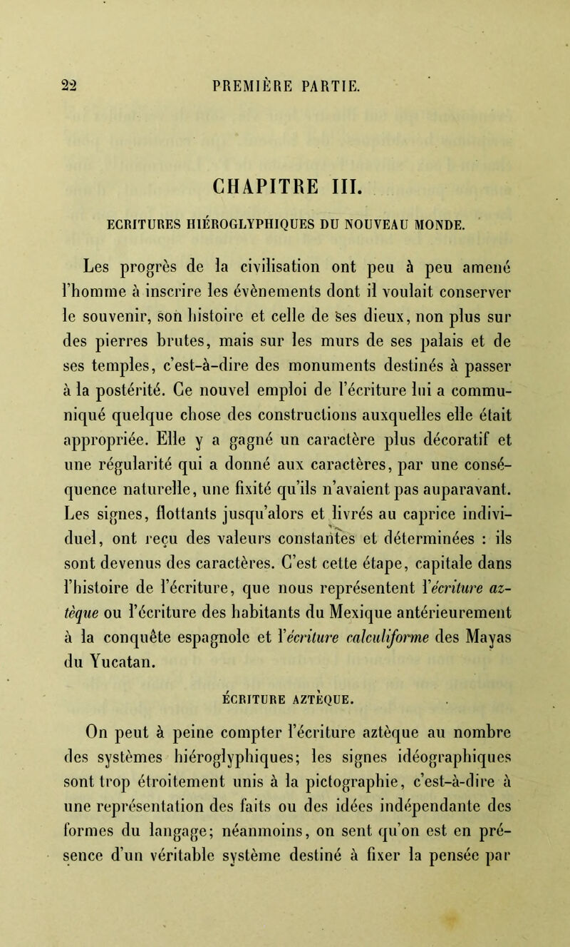 CHAPITRE III. ECRITURES HIÉROGLYPHIQUES DU NOUVEAU MONDE. Les progrès de la civilisation ont peu à peu amené l’homrne à inscrire les évènements dont il voulait conserver le souvenir, son histoire et celle de ses dieux, non plus sur des pierres brutes, mais sur les murs de ses palais et de ses temples, c’est-à-dire des monuments destinés à passer à la postérité. Ce nouvel emploi de l’écriture lui a commu- niqué quelque chose des constructions auxquelles elle était appropriée. Elle y a gagné un caractère plus décoratif et une régularité qui a donné aux caractères, par une consé- quence naturelle, une fixité qu’ils n’avaient pas auparavant. Les signes, flottants jusqu’alors et livrés au caprice indivi- duel, ont reçu des valeurs constantes et déterminées : ils sont devenus des caractères. C’est cette étape, capitale dans l’histoire de l’écriture, que nous représentent Yécriture az- tèque ou l’écriture des habitants du Mexique antérieurement à la conquête espagnole et Yécriture calcidiforme des Mayas du Yucatan. ÉCRITURE AZTÈQUE. On peut à peine compter l’écriture aztèque au nombre des systèmes hiéroglyphiques; les signes idéographiques sont trop étroitement unis à la piclographie, c’est-à-dire à une représentation des faits ou des idées indépendante des formes du langage; néanmoins, on sent qu’on est en pré- sence d’un véritable système destiné à fixer la pensée par