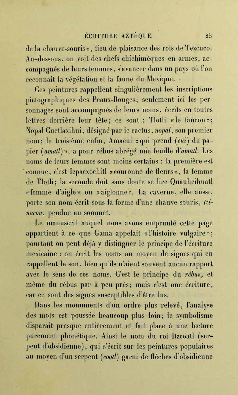 de la chauve-souris 11, lieu de plaisance des rois deTezcuco. Au-dessous, on voit des chefs chichimèques en armes, ac- compagnés de leurs femmes, s’avancer dans un pays où l’on reconnaît la végétation et la faune du Mexique. ■ Ces peintures rappellent singulièrement les inscriptions pictographiques des Peaux-Rouges; seulement ici les per- sonnages sont accompagnés de leurs noms, écrits en toutes lettres derrière leur tête; ce sont : Tlotli crie fauconn; Nopal Guetlaxihui, désigné par le cactus, nopal, son premier nom; le troisième enfin, Amacui ccqui prend (cm) du pa- pier [amatl)v, a pour rébus abrégé une feuille d'amatl. Les noms de leurs femmes sont moins certains : la première est connue, c’est Icpacxochitl crcouronne de fleursn, la femme de Tlotli; la seconde doit sans doute se lire Quauheihuatl rc femme d’aigle n ou cr aiglonne n. La caverne, elle aussi, porte son nom écrit sous la forme d’une chauve-souris, Izi- nacoii, pendue au sommet. Le manuscrit auquel nous avons emprunté cette page appartient à ce c|ue Gaina appelait cr l’histoire vulgaire n; pourtant on peut déjà y distinguer le principe de l’écriture mexicaine : on écrit les noms au moyen de signes qui en rappellent le son, bien c|u'ils n’aient souvent aucun rapport avec le sens de ces noms. C’est le principe du rébus, et même du rébus par à peu près; mais c’est une écriture, car ce sont des signes susceptibles d’être lus. Dans les monuments d’un ordre plus relevé, l’analyse des mots est poussée beaucoup plus loin; le symbolisme disparaît presque entièrement et fait place à une lecture purement phonétique. Ainsi le nom du roi Itzcoatl (ser- pent d’obsidienne), qui s’écrit sur les peintures populaires au moyen d’un serpent (^coaiJ'j garni de flèches d’obsidienne