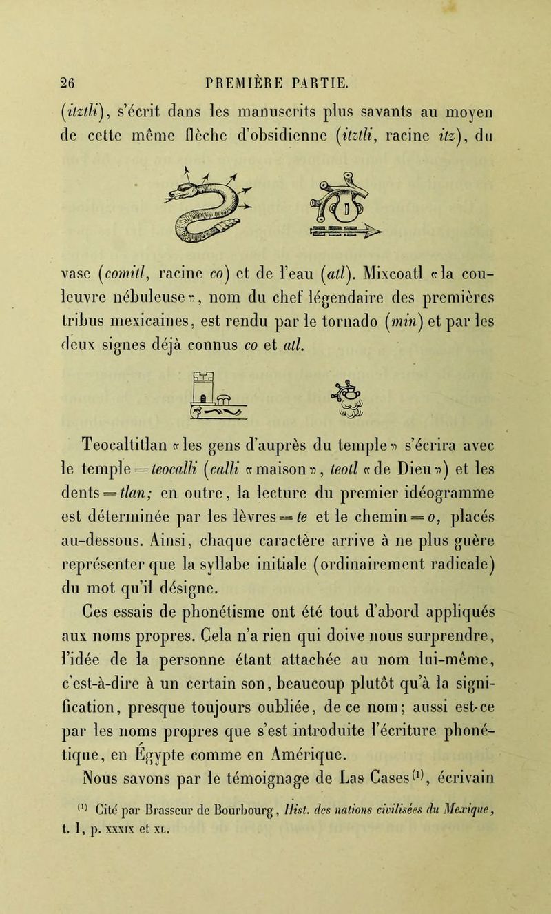 [itztli'j, s’écrit clans les manuscrits plus savants au moyen de cette meme flèche d’obsidienne [itztU, racine itz), dn rSBLBai esBi— vase [comitJ, racine co) et de l’eau (ai/). Mixcoatl «la cou- leuvre nébuleuse r,, nom du chef légendaire des premières tribus mexicaines, est rendu par le tornado (/am) et par les deux signes déjà connus co et atl. Teocaltitlan n-les gens d’auprès du temple n s’écrira avec le temple = icom//ï {^calli crmaisom:, teoll «de Dieuii) et les dents = i/aw; en outre, la lecture du premier idéogramme est déterminée par les lèvres = et le chemin = o, placés au-dessous. Ainsi, chaque caractère arrive à ne plus guère représenter que la syllabe initiale (ordinairement radicale) du mot qu’il désigne. Ces essais de phonétisme ont été tout d’abord appliqués aux noms propres. Gela n’a rien qui doive nous surprendre, l’idée de la personne étant attachée au nom lui-même, c’est-à-dire à un certain son, beaucoup plutôt qu’à la signi- fication, presque toujours oubliée, de ce nom; aussi est-ce pai‘ les noms propres que s’est introduite l’écriture phoné- tique, en Égypte comme en Amérique. jNous savons par le témoignage de Las Cases (h, écrivain Cite par Brasseur de Bourbourg, Ilist. des nations civilisées dti Mexique, t. I, p. XXXIX et XI..