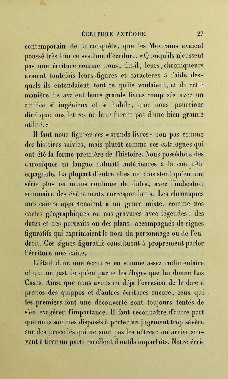 contemporain de la conquête, que les Mexicains avaient poussé très loin ce système d’écriture. «Quoiqu’ils n’eussent pas une écriture comme nous, dit-il, leurs.chroniqueurs avaient toutefois leurs figures et caractères à l’aide des- quels ils entendaient tout ce qu’ils voulaient, et de cette manière ils avaient leurs grands livres composés avec un artifice si ingénieux et si habile, cjue nous pourrions dire que nos lettres ne leur furent pas d’une bien grande utilité, n Il faut nous figurer ces «grands livresnon pas comme des histoires suivies, mais plutôt comme ces catalogues qui ont été la forme première de l’histoire. Nous possédons des chroniques en langue nahuatl antérieures à la conquête espagnole. La plupart d’entre elles ne consistent qu’en une série plus ou moins continue de dates, avec l’indication sommaire des évènements correspondants. Les chroniques mexicaines appartenaient à un genre mixte, comme nos cartes géographiques ou nos gravures avec légendes : des dates et des portraits ou des plans, accompagnés de signes figuratifs qui exprimaient le nom du personnage ou de l’en- droit. Ces signes figuratifs constituent à proprement parler l’écriture mexicaine. C’était donc une écriture en somme assez rudimentaire et qui ne justifie c|u’en partie les éloges que lui donne Las Cases. Ainsi que nous avons eu déjà l’occasion de le dire à propos des quippos et d’autres écritures encore, ceux qui les premiers font une découverte sont toujours tentés de s’en exagérer l’importance. Il faut reconnaître d’autre part que nous sommes disposés à porter un jugement trop sévère sur des procédés qui ne sont pas les nôtres : on arrive sou- vent à tirer un parti excellent d’outils imparlaits. Notre écri-