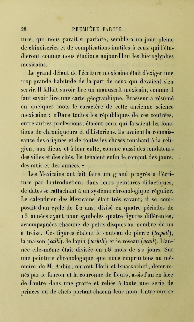 ture, qui nous paraît si parfaite, semblera un jour pleine de chinoiseries et de complications inutiles à ceux qui l’étu- dieront comme nous étudions aujourd’hui les hiéroglyphes mexicains. Le grand défaut de l’écriture mexicaine était d’exiger une trop grande habitude de la part de ceux qui devaient s’en servir. 11 fallait savoir lire un manuscrit mexicain, comme il faut savoir lire une carte géographique. Brasseur a résumé en quelques mots le caractère de cette ancienne science mexicaine : crDans toutes les républiques de ces contrées, entre autres professions, étaient ceux qui faisaient les fonc- tions de chroniqueurs et d’historiens. Ils avaient la connais- sance des origines et de toutes les choses touchant à la reli- gion, aux dieux et à leur culte, comme aussi des fondateurs des villes et des cités. Ils tenaient enfin le comput des jours, des mois et des années, n Les Mexicains ont fait faire un grand progrès à l’écri- ture par l’introduction, dans leurs peintures didactiques, de dates se rattachant à un système chronologique régulier. Le calendrier des Mexicains était très savant; il se com- posait d’un cycle de 62 ans, divisé en quatre périodes de i3 années ayant pour symboles quatre figures différentes, accompagnées chacune de petits disques au nombre de un à treize. Ces figures étaient le couteau de pierre la maison (^calli), le lapin i^tochlJi) et le roseau {(icaljy L’an- née elle-même était divisée en 18 mois de 20 jours. Sur une peinture chronologique que nous empruntons au mé- moire de M. Aubin, on voit Tlotli et Ixpacxochitl, détenni- nés par le faucon et la couronne de fleurs, assis l’im en face de l’autre dans une grotte et reliés à toute une série de princes ou de chefs portant chacun leur nom. Entre eux se