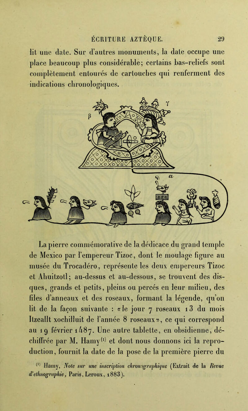 lit une date. Sur d’autres monuments, la date occupe une place beaucoup plus considérable; certains bas-reliefs sont complètement entoui'és de cartouebes qui renferment des indications chronologiques. La pierre commémorative de la dédicace du grand temple de Mexico par l’empereur Tizoc, dont le moulage figure au musée du Trocadéro, représente les deux empereurs Tizoc et Aliuitzotl; au-dessus et au-dessous, se trouvent des dis- ques, grands et petits, pleins ou percés en leur milieu, des files d’anneaux et des roseaux, formant la légende, qu’on lit de la façon suivante : et le jour 7 roseaux i3 du mois Itzeallt xoebilluit de l’année 8 roseaux ce qui correspond au 19 février 1/187. Une autre tablette, en obsidienne, dé- chilTrée par M. Hamyl‘1 et dont nous donnons ici la repro- duction, fournit la date de la pose de la première pierre du Hamy, Note sur une inscription chronogmphique (Extrait de la Revue d’ethnographie, Paris, Leroux, i883).