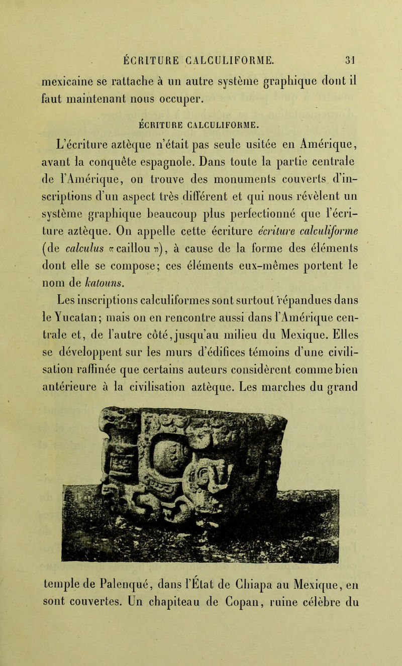 mexicaine se rattache à un autre système graphique dont il faut maintenant nous occuper. ÉCRITURE GALCULIFORME. L’écriture aztèque n’était pas seule usitée en Amérique, avant la conquête espagnole. Dans toute la partie centrale de l’Amérique, on trouve des monuments couverts d’in- scriptions d’un aspect très différent et qui nous révèlent un système graphique beaucoup plus perfectiouiié que l’écri- ture aztèque. On appelle cette écriture écriture calciiliforme (de calcuhis rr caillou ii), à cause de la forme des éléments dont elle se compose; ces éléments eux-mêmes portent le nom de katouns. Les inscriptions calculiformes sont surtout répandues dans le Yucatan; mais on en rencontre aussi dans l’Amérique cen- trale et, de l’autre côté, jusqu’au milieu du Mexique. Elles se développent sur les murs d’édifices témoins d’une civili- sation raffinée que certains auteurs considèrent comme bien antérieure à la civilisation aztèque. Les marches du grand temple de Palenqué, dans l’État de Ghiapa au Mexique, en sont couvertes. Un chapiteau de Copan, ruine célèbre du