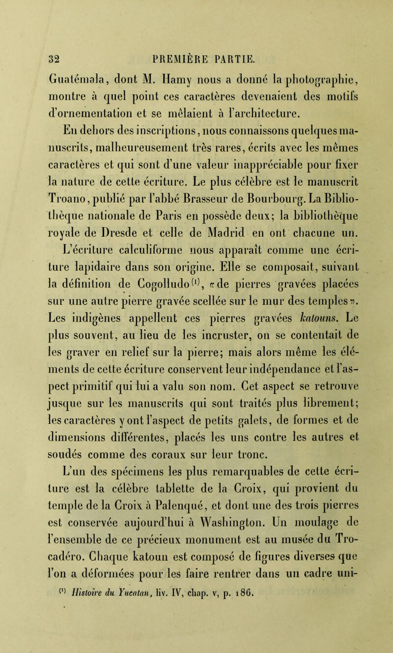 Guatémala, dont M. Hamy nous a donné la photographie, montre à quel point ces caractères devenaient des motifs d’ornementation et se mêlaient à l’architecture. En dehors des inscriptions, nous connaissons quelques ma- nuscrits, malheureusement très rares, écrits avec les mêmes caractères et qui sont d’une valeur inappréciable pour fixer la nature de cette écriture. Le plus célèbre est le manuscrit Troano, publié par l’abbé Brasseur de Bourbourg. La Biblio- thèque nationale de Paris en possède deux; la bibliothèque royale de Dresde et celle de Madrid en ont chacune un. L’écriture calculiforme nous apparaît comme une écri- ture lapidaire dans son origine. Elle se composait, suivant la définition de Cogolludot^^ frde pierres gravées placées sur une autre pierre gravée scellée sur le mur des temples n. Les indigènes appellent ces pierres gravées kalouns. Le plus souvent, au lieu de les incruster, on se contentait de les graver en relief sur la pierre; mais alors même les élé- ments de cette écriture conservent leur indépendance et l’as- pect primitif qui lui a valu son nom. Cet aspect se retrouve jusque sur les manuscrits qui sont traités plus librement; les caractères y ont l’aspect de petits galets, de formes et de dimensions dilférentes, placés les uns contre les autres et soudés comme des coraux sur leur tronc. L’un des spécimens les plus remarquables de cette écri- ture est la célèbre tablette de la Croix, qui provient du temple de la Croix à Palenqué, et dont une des trois pierres est conservée aujourd’hui à Washington. Un moulage de l’ensemble de ce précieux monument est au musée du Tro- cadéro. Chaque katoun est composé de figures diverses que l’on a déformées pour les faire rentrer dans un cadre uni-