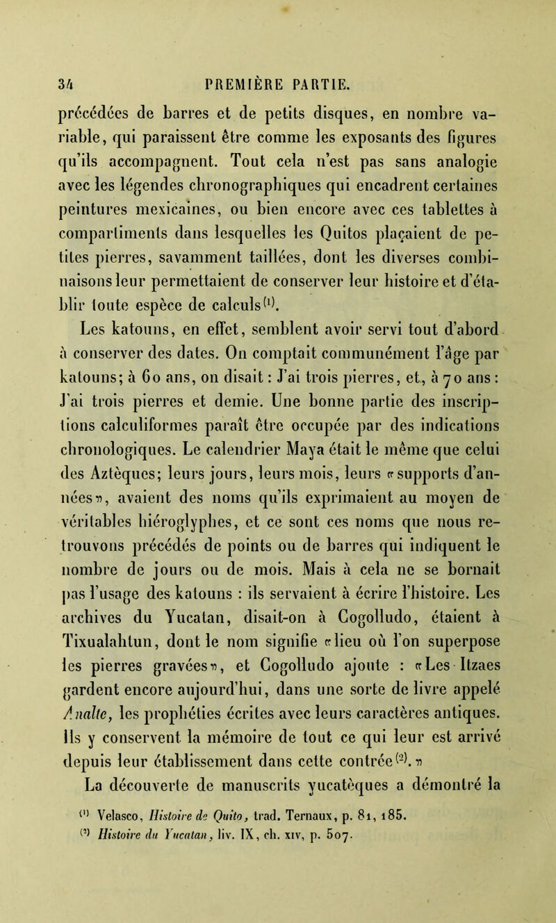 précédées de barres et de petits disques, en nombre va- riable, qui paraissent être comme les exposants des figures qu’ils accompagnent. Tout cela n’est pas sans analogie avec les légendes clironographiques qui encadrent certaines peintures mexicaines, ou bien encore avec ces tablettes à compartiments dans lesquelles les Quitos plaçaient de pe- tites pierres, savamment taillées, dont les diverses combi- naisons leur permettaient de conserver leur histoire et d’éta- blir toute espèce de calculs Les katouns, en effet, semblent avoir servi tout d’abord à conserver des dates. On comptait communément l’ége par katouns; à 6o ans, on disait : J’ai trois pierres, et, à 70 ans : J'ai trois pierres et demie. Une bonne partie des inscrip- tions calculiformes paraît être occupée par des indications chronologiques. Le calendrier Maya était le même que celui des Aztèques; leurs jours, leurs mois, leurs ff supports d’an- nées avaient des noms qu’ils exprimaient au moyen de véritables hiéroglyphes, et ce sont ces noms que nous re- trouvons précédés de points ou de barres qui indiquent le nombre de jours ou de mois. Mais à cela ne se bornait pas l’usage des katouns : ils servaient à écrire l’histoire. Les archives du Yucatan, disait-on à Gogolludo, étaient à Tixualalitun, dont le nom signifie «lieu où l’on superpose les pierres gravées ■», et Gogolludo ajoute : crLes Itzaes gardent encore aujourd’hui, dans une sorte de livre appelé Analtc, les prophéties écrites avec leurs caractères antiques. Ils y conservent la mémoire de tout ce qui leur est arrivé depuis leur établissement dans cette contrée (‘-h n La découverte de manuscrits yucatèques a démontré la Velasco, Iltslotre de Quito, Irad. Ternaux, p. 81, i85. Histoire du Yucatan, liv. IX, ch. iiv, p. hoy.