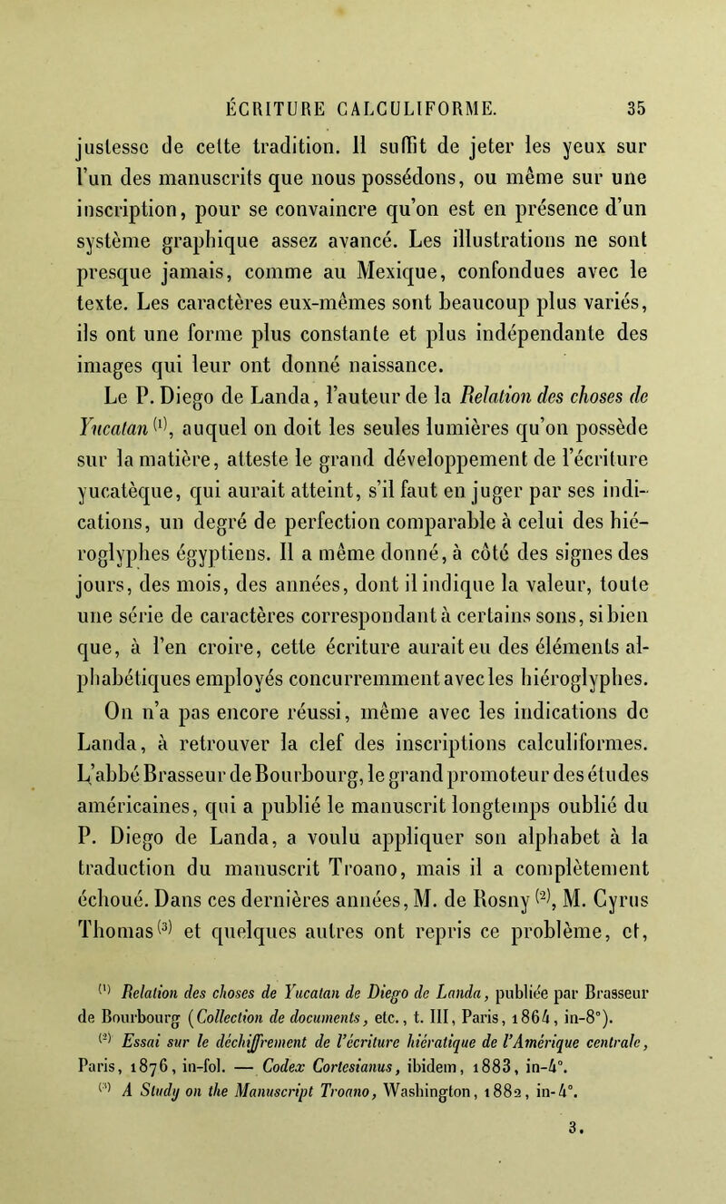 justesse de celte tradition. 11 sufïit de jeter les yeux sur l’un des manuscrits que nous possédons, ou même sur une inscription, pour se convaincre qu’on est en présence d’un système graphique assez avancé. Les illustrations ne sont presque jamais, comme au Mexique, confondues avec le texte. Les caractères eux-mêmes sont beaucoup plus variés, ils ont une forme plus constante et plus indépendante des images qui leur ont donné naissance. Le P. Diego de Landa, l’auteur de la Relation des choses de Yncatan^'^\ auquel on doit les seules lumières qu’on possède sur la matière, atteste le grand développement de l’écriture yucalèque, qui aurait atteint, s’il faut en juger par ses indi- cations, un degré de perfection comparable à celui des hié- roglyphes égyptiens. 11 a même donné, à côté des signes des jours, des mois, des années, dont il indique la valeur, toute une série de caractères correspondant à certains sons, si bien que, à l’en croire, cette écriture aurait eu des éléments al- phabétiques employés concurremment avec les hiéroglyphes. On n’a pas encore réussi, même avec les indications de Landa, à retrouver la clef des inscriptions calculiformes. L’abbé Brasseur de Bourbourg, le grand promoteur des études américaines, qui a publié le manuscrit longtemps oublié du P. Diego de Landa, a voulu appliquer son alphabet à la traduction du manuscrit Troano, mais il a complètement échoué. Dans ces dernières années, M. de Bosny M. Cyrus Thomaset quelques autres ont repris ce problème, et. Relation des choses de Yucatan de Diego de Landa, publiée par Brasseur de Bourbourg (^Collection de documents, etc., t. III, Paris, i864, in-8°). Essai sur le déchiffrement de l’écriture hiératique de l’Amérique centrale, Paris, 1876, iii-fol. — Codex Cortesianus, ibidem, i883, in-4°. A Study on the Manuscript Troano, Washington, 1882, in-4°. 3.