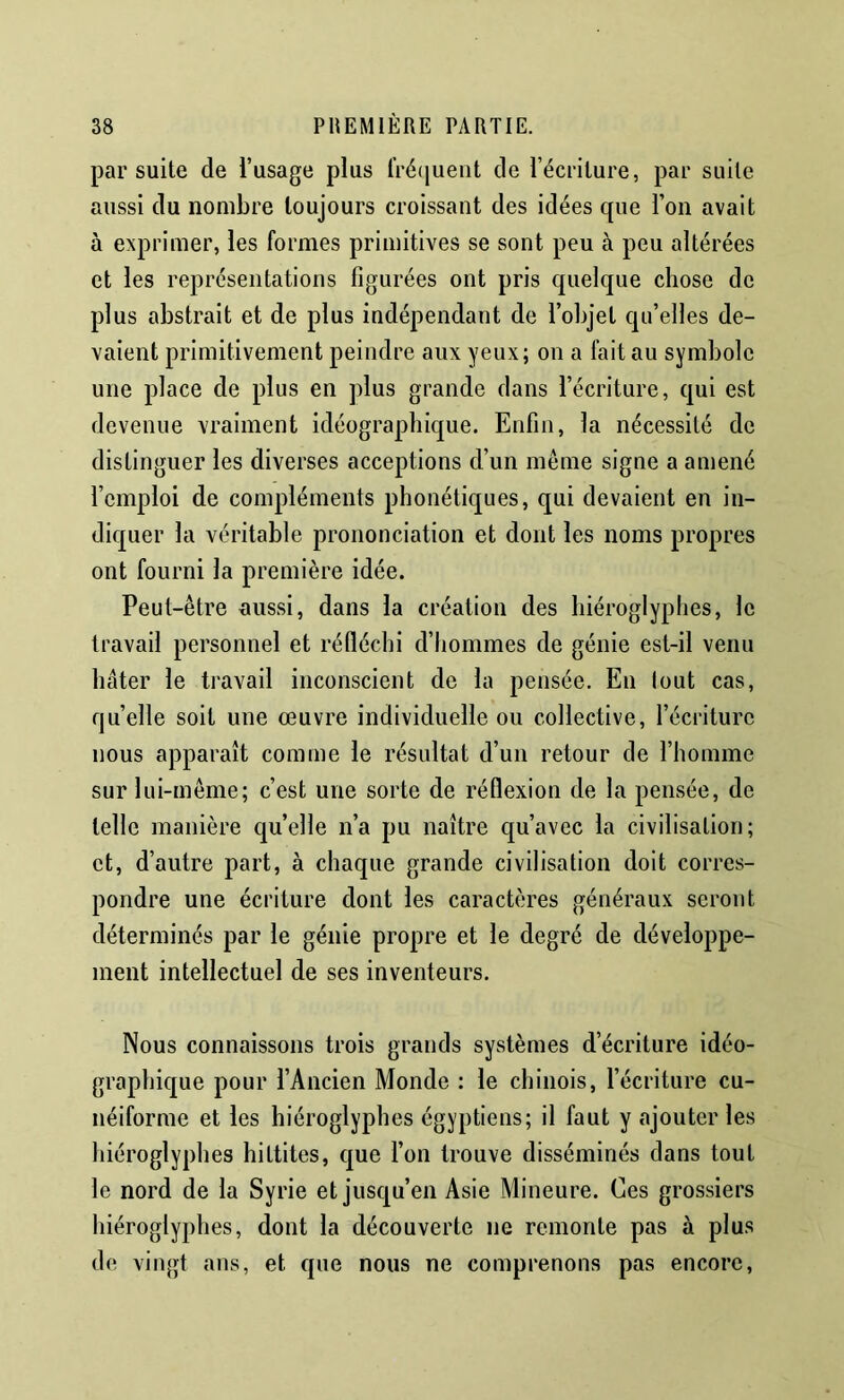 par suite de l’usage plus fré(juent de l’écriture, par suite aussi du nombre toujours croissant des idées que l’on avait à exprimer, les formes primitives se sont peu à peu altérées et les représentations figurées ont pris quelque chose de plus abstrait et de plus indépendant de l’objet qu’elles de- vaient primitivement peindre aux yeux; on a fait au symbole une place de plus en plus grande dans l’écriture, qui est devenue vraiment idéographique. Enfin, la nécessité de distinguer les diverses acceptions d’un même signe a amené l’emploi de compléments phonétiques, qui devaient en in- diquer la véritable prononciation et dont les noms propres ont fourni la première idée. Peut-être aussi, dans la création des hiéroglyplies, le travail personnel et réfléchi d’hommes de génie est-il venu hâter le travail inconscient de la pensée. En tout cas, quelle soit une œuvre individuelle ou collective, l’écriture nous apparaît comme le résultat d’un retour de l’homme sur lui-même; c’est une sorte de réflexion de la pensée, de telle manière quelle n’a pu naître qu’avec la civilisation; et, d’autre part, à chaque grande civilisation doit corres- pondre une écriture dont les caractères généraux seront déterminés par le génie propre et le degré de développe- ment intellectuel de ses inventeurs. Nous connaissons trois grands systèmes d’écriture idéo- graphique pour l’Ancien Monde : le chinois, l’écriture cu- néiforme et les hiéroglyphes égyptiens; il faut y ajouter les hiéroglyphes hittites, que l’on trouve disséminés dans tout le nord de la Syrie et jusqu’en Asie Mineure. Ces grossiers hiéroglyphes, dont la découverte ne remonte pas à plus de vingt ans, et que nous ne comprenons pas encore,