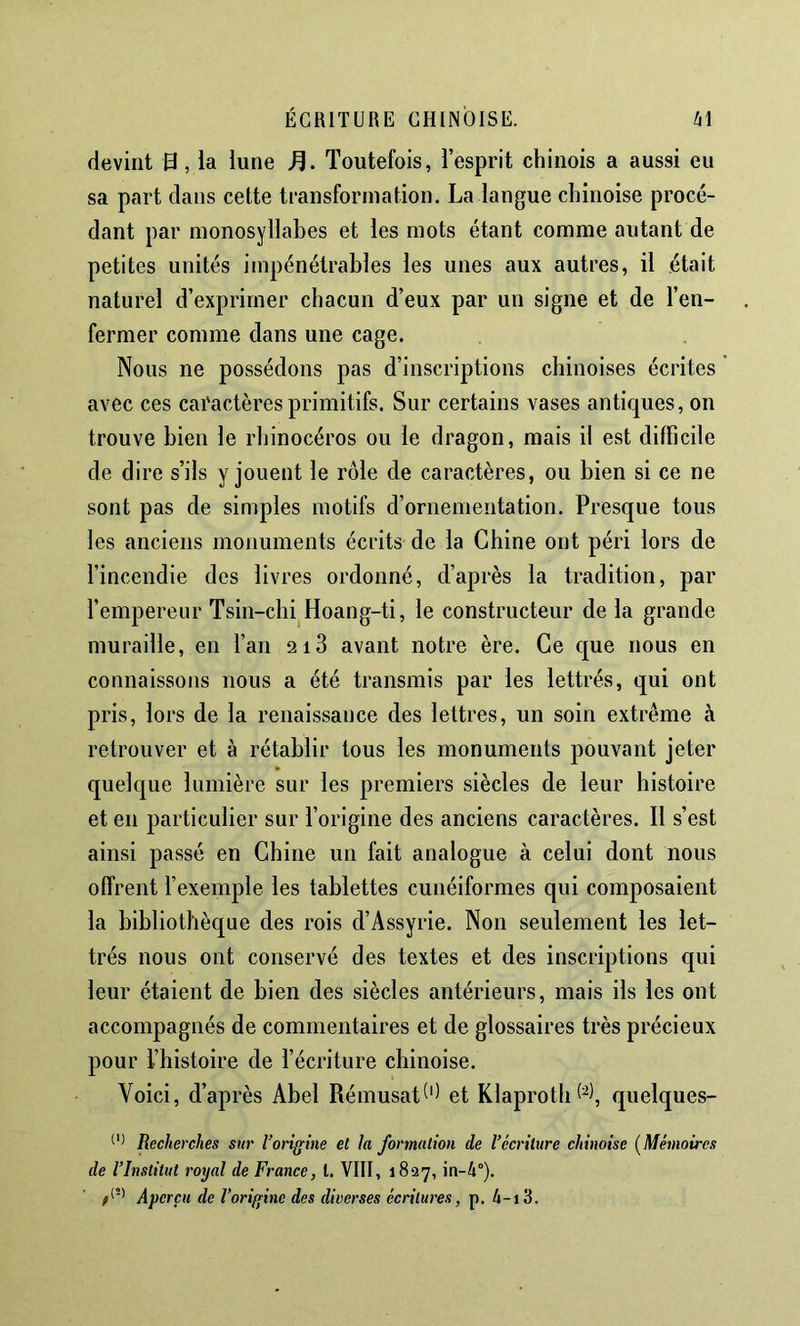 devint 13, la lune Toutefois, l’esprit chinois a aussi eu sa part dans cette transformation. La langue chinoise procé- dant par monosyllabes et les mots étant comme autant de petites unités impénétrables les unes aux autres, il était naturel d’exprimer chacun d’eux par un signe et de l’en- fermer comme dans une cage. Nous ne possédons pas d’inscriptions chinoises écrites avec ces caractères primitifs. Sur certains vases antiques, on trouve bien le rhinocéros ou le dragon, mais il est difficile de dire s’ils y jouent le rôle de caractères, ou bien si ce ne sont pas de simples motifs d’ornementation. Presque tous les anciens monuments écrits de la Chine ont péri lors de l’incendie des livres ordonné, d’après la tradition, par l’empereur Tsin-chi Hoang-ti, le constructeur de la grande muraille, en l’an 2i3 avant notre ère. Ce que nous en connaissons nous a été transmis par les lettrés, qui ont pris, lors de la renaissance des lettres, un soin extrême à retrouver et à rétablir tous les monuments pouvant jeter quelque lumière sur les premiers siècles de leur histoire et en particulier sur l’origine des anciens caractères. Il s’est ainsi passé en Chine un fait analogue à celui dont nous offrent l’exemple les tablettes cunéiformes qui composaient la bibliothèque des rois d’Assyrie. Non seulement les let- trés nous ont conservé des textes et des inscriptions qui leur étaient de bien des siècles antérieurs, mais ils les ont accompagnés de commentaires et de glossaires très précieux pour l’histoire de l’écriture chinoise. Voici, d’après Abel Rémusat^'^ et Klaproth 1^), quelques- Recherches sur l’origine et la formation de l’écriture chinoise {Mémoires de l’Institut royal de France, l. VIII, 1827, in-4°). Aperçu de l’origine des diverses écritures, p. 4-i3.