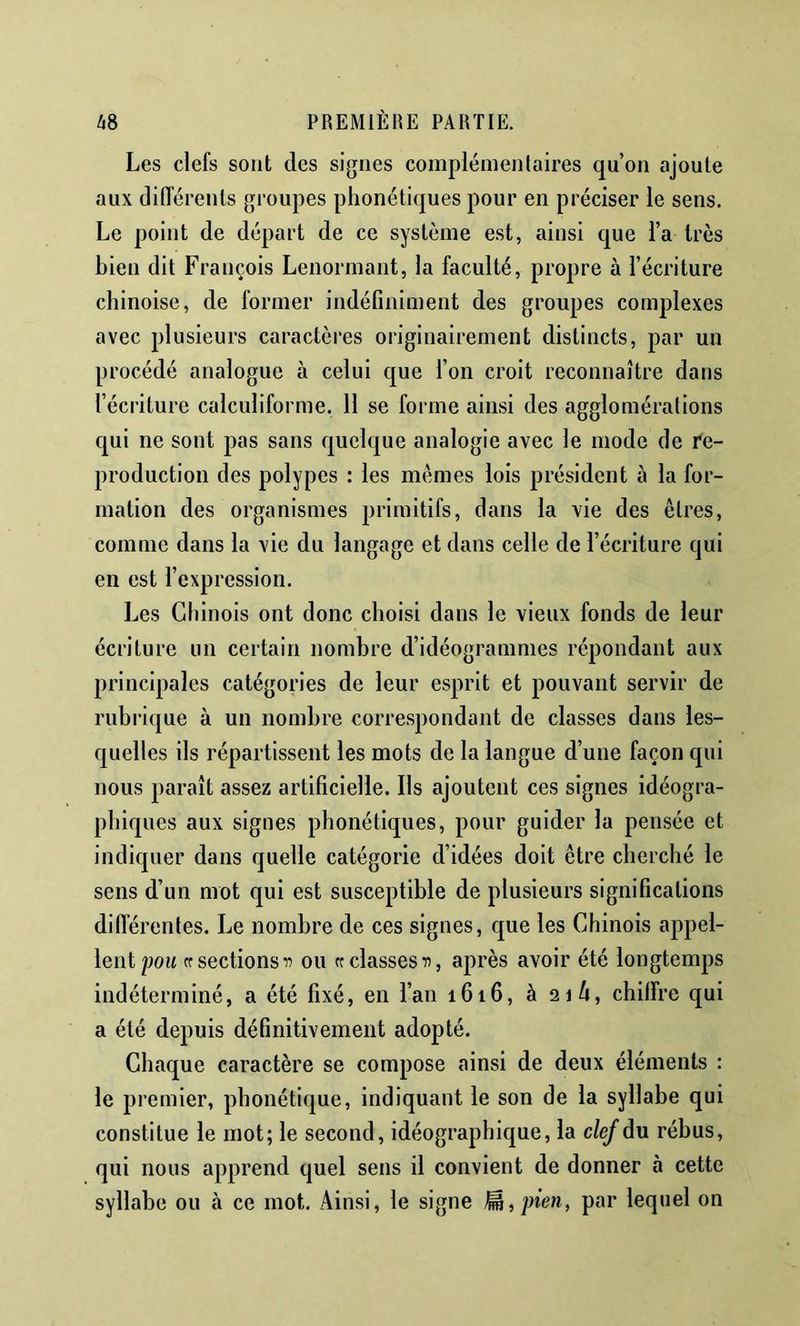 Les clefs sont des signes complémen(aires qu’on ajoute aux différents groupes phonétiques pour en préciser le sens. Le point de départ de ce système est, ainsi que l’a 1res bien dit François Lenormant, la faculté, propre à l’écriture chinoise, de former indéfiniment des groupes complexes avec plusieurs caractères originairement distincts, par un procédé analogue à celui que l’on croit reconnaître dans l’écriture calculiforme. 11 se forme ainsi des agglomérations qui ne sont pas sans quelque analogie avec le mode de re- production des polypes : les memes lois président à la for- mation des organismes primitifs, dans la vie des êtres, comme dans la vie du langage et dans celle de l’écriture qui en est l’expression. Les Chinois ont donc choisi dans le vieux fonds de leur écriture un certain nombre d’idéogrammes répondant aux principales catégories de leur esprit et pouvant servir de rubrique à un nombre correspondant de classes dans les- quelles ils répartissent les mots de la langue d’une façon qui nous paraît assez artificielle. Ils ajoutent ces signes idéogra- phiques aux signes phonétiques, pour guider la pensée et indiquer dans quelle catégorie d’idées doit être cherché le sens d’un mot qui est susceptible de plusieurs significations difierentes. Le nombre de ces signes, c|ue les Chinois appel- lent po« cr sections If ou rc classes après avoir été longtemps indéterminé, a été fixé, en l’an 1616, à 216, chiffre qui a été depuis définitivement adopté. Chaque caractère se compose ainsi de deux éléments : le premier, phonétique, indiquant le son de la syllabe qui constitue le mot; le second, idéographique, la clef du rébus, qui nous apprend quel sens il convient de donner à cette syllabe ou à ce mot. Ainsi, le signe ^,pien, par lequel on