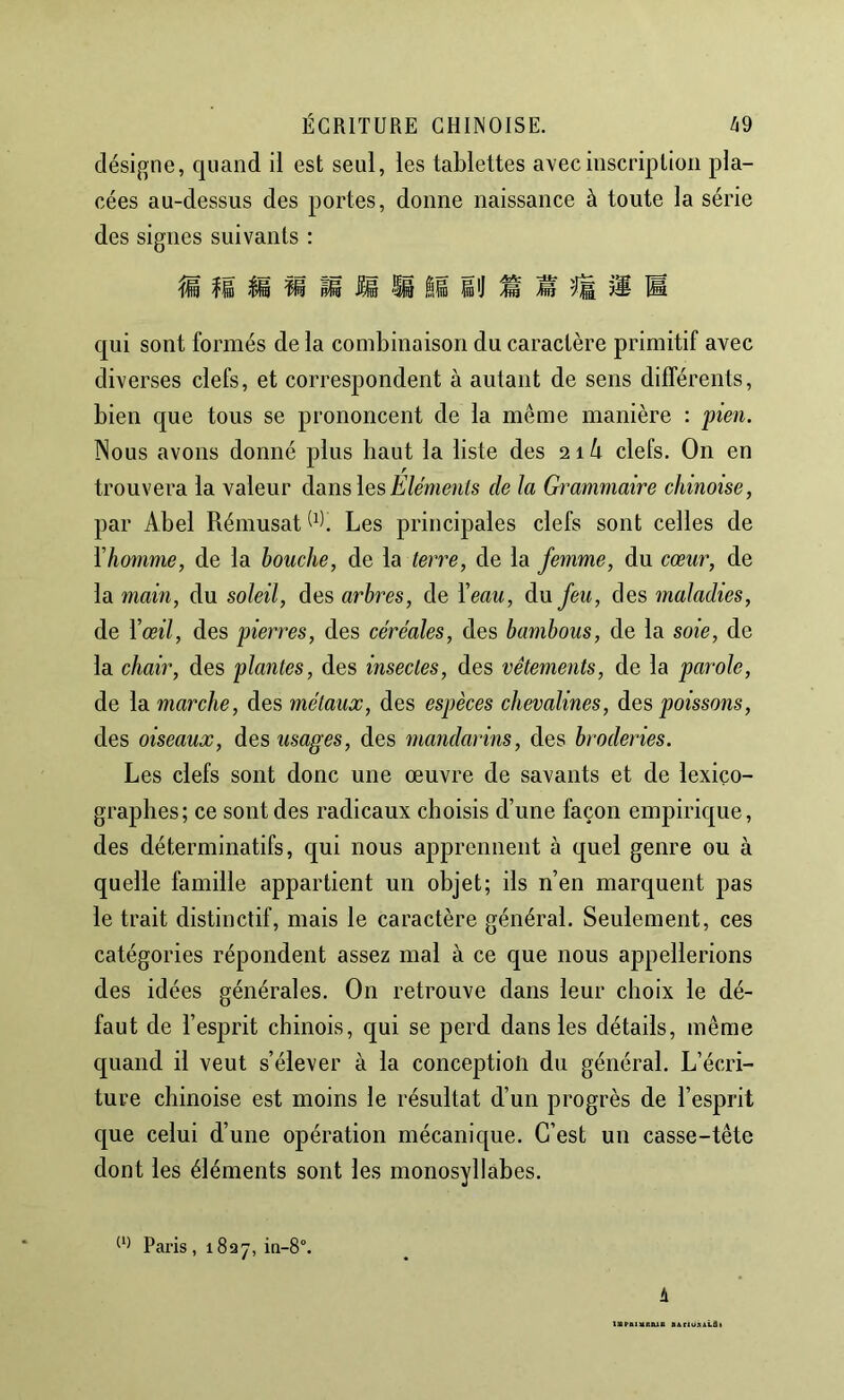 désigne, quand il est seul, les tablettes avec inscription pla- cées au-dessus des portes, donne naissance à toute la série des signes suivants : ^ i*è qui sont formés de la combinaison du caractère primitif avec diverses clefs, et correspondent à autant de sens différents, bien que tous se prononcent de la même manière : pien. Nous avons donné plus haut la liste des clefs. On en trouvera la valeur dans lesde la Grammaire chinoise, par Abel Rémusat Les principales clefs sont celles de Vhomme, de la bouche, de la terre, de la femme, du cœur, de la main, du soleil, des arbres, de Veau, du feu, des maladies, de Vœil, des pierres, des céréales, des bambous, de la soie, de la chair, des plantes, des insectes, des vêtements, de la parole, de la marche, des métaux, des espèces chevalines, des poissons, des oiseaux, des usages, des mayularins, des broderies. Les clefs sont donc une œuvre de savants et de lexico- graphes; ce sont des radicaux choisis d’une façon empirique, des déterminatifs, qui nous apprennent à quel genre ou à quelle famille appartient un objet; ils n’en marquent pas le trait distinctif, mais le caractère général. Seulement, ces catégories répondent assez mal à ce que nous appellerions des idées générales. On retrouve dans leur choix le dé- faut de l’esprit chinois, qui se perd dans les détails, même quand il veut s’élever à la conception du général. L’écri- ture chinoise est moins le résultat d’un progrès de l’esprit que celui d’une opération mécanique. C’est un casse-tête dont les éléments sont les monosyllabes. Paris, 1837, in-8°. i ISPBlUEaiS BBrtUSlLflt