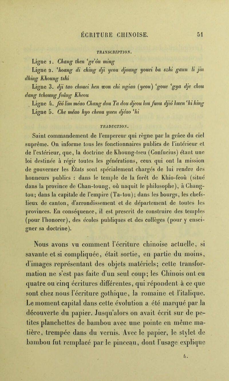 TRANSCniPTlON. Ligne 1. Chang ihen ^ge’ôti ming Ligne 2. ^hoang di ching dji j/coii djoung tjouei ba szhi gaun K jin dhiiig Khoung tshi Li gne 3. dji tao chouei hen won chi ngiao (yeoii) ^goue '^gtja dje chou dang tchoîing foûng Kheou , Ligne Ix. féo Uni méao Chang dou Ta don djeou lou fuou djiô huen hi hing Ligne 5. Che mêao hyo cheou yuen djèao ’^hi TItADVCTIOy. Saint commandement de l’empereur qui règne par la grâce du ciel suprême. On informe tous les fonctionnaires publics de l’intebieur et de l’extérieur, que, la doctrine de Khoung-lseu (Confucius) étant une loi destinée à régir toutes les générations, ceux qui ont la mission de gouverner les Etats sont spécialement chargés de lui rendre des honneurs publics : dans le temple de la forêt de Khio-feoù (situé dans la province de Chan-toung, où naquit le philosophe), à Ghang- tou; dans la capitale de l’empire (Ta-tou); dans les bourgs, les chefs- lieux de canton, d’aiTondissement et de département de toutes les provinces. En conséquence, il est prescrit de construire des temples (pour l’honorer), des écoles publiques et des collèges (pour y ensei- gner sa doctrine). Nous avons vu comment l’écriture cliinoise actuelle, si savante et si compliquée, était sortie, en partie du moins, d’images représentant des objets matériels; cette transfor- mation ne s’est pas faite d’un seul coup; les Chinois ont eu quatre ou cinq écritures différentes, qui répondent à ce que sont chez nous l’écriture gothique, la romaine et l’italique. Le moment capital dans cette évolution a été marqué par la découverte du papier. Jusqu’alors on avait écrit sur de pe- tites planchettes de bambou avec une pointe en même ma- tière, trempée dans du vernis. Avec le papier, le stylet de bambou fut remplacé par le pinceau, dont l’usage explique