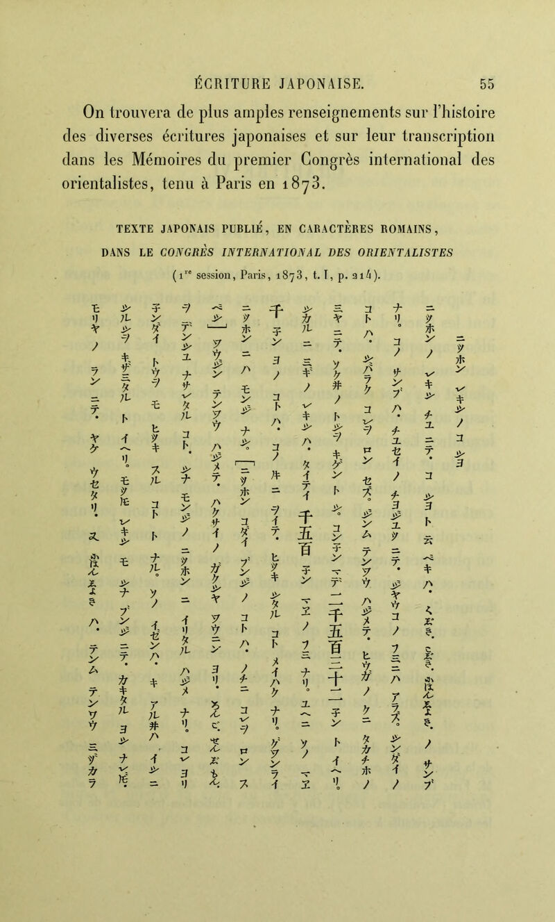 On trouvera de plus amples renseignements sur l’histoire des diverses écritures japonaises et sur leur transcription dans les Mémoires du premier Congrès international des orientalistes, tenu à Paris en 1873. TEXTE JAPONAIS PUBLIE, EN CARACTÈRES ROMAINS, DANS LE CONGRÈS INTERNATIONAL DES ORIENTALISTES (1” session , Paris , 18 73, t. I, p. 3i4), t y ? ■y —'î - > 3 'I ;l V liLi y Ai Ar h V A > y' A T' V y y A y ? V 11 T 7 y A, t H 1' t' A. ■A V- y Z'' ï: 3 y ¥ y y y # y z^ 7 y r IL T: y T y V 3 T y T Ar h A h ;i A y 3- Z) A /N [' > ^y A I' Z'' 3 B ■e 'J T: y )£- V' 7. ;l 3 h y ■A t V J)? y T Z» y y- y A y A y ;a 7» A A T A A, > h Ay V -Î2 tÇ y a. A I' y A A 7' y T 5: A y A it /C y ;l 1 y Ai' h y 4- w T ? V T V y A X > y y T V T' X ? A- y y — y Ar A îf /\ T 7' V T a y A '1 >' A I' Z^ ;l 3 I' y 3 ? I eî? y T V T y y — t y r ij A A Z'' y 3 ') A Z'' y 3- Î 'X y y V y 3 r ;L ■A 'i^ /C c] A v' 7> A- 'I i ? V y f y ■A Z» A A v' X X n y ÿ y V y y I' A y Ar A Aj v' lé 3 E 7 — A 7 =• ') /O 7 A 2 y ■9- 'I A ? V- V r) i AL A A A- 3 1 9 T Ar ■>y A A 3 7 7. % Ay y A A I A A- A. T A AA' 3 F' Â A ê A 3- y r y tIî >■ A y A A y 3