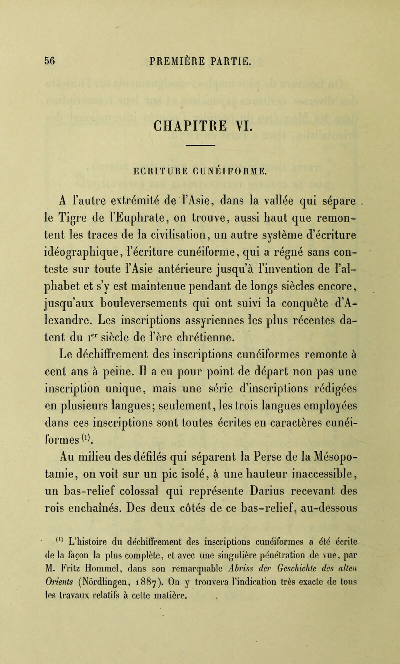 CHAPITRE VI. ECRITURE CUNÉIFORME. A l’autre extrémité de l’Asie, dans la vallée qui sépare . le Tigre de l’Euphrate, on trouve, aussi haut que remon- tent les traces de la civilisation, un autre système d’écriture idéographique, l’écriture cunéiforme, qui a régné sans con- teste sur toute l’Asie antérieure jusqu’à l’invention de l’al- phabet et s’y est maintenue pendant de longs siècles encore, jusqu’aux bouleversements qui ont suivi la conquête d’A- lexandre. Les inscriptions assyriennes les plus récentes da- tent du 1®'' siècle de l’ère chrétienne. Le déchiffrement des inscriptions cunéiformes remonte à cent ans à peine. Il a eu pour point de départ non pas une inscription unique, mais une série d’inscriptions rédigées en plusieurs langues; seulement, les trois langues employées dans ces inscriptions sont toutes écrites en caractères cunéi- formes Au milieu des défilés qui séparent la Perse de la Mésopo- tamie, on voit sur un pic isolé, à une hauteur inaccessible, un bas-relief colossal qui représente Darius recevant des rois enchaînés. Des deux côtés de ce bas-relief, au-déssous L’histoire du de'chiffrement des inscriptions cunéiformes a été écrite de la façon la plus complète, et avec une singulière pénétration de vue, par M. Fritz Horamel, dans son remarquable Ahriss cler Geschichte des alteii Orients (Nôrdlingen, 1887). On y trouvera l’indication très exacte de tous les travaux relatifs à celte matière.