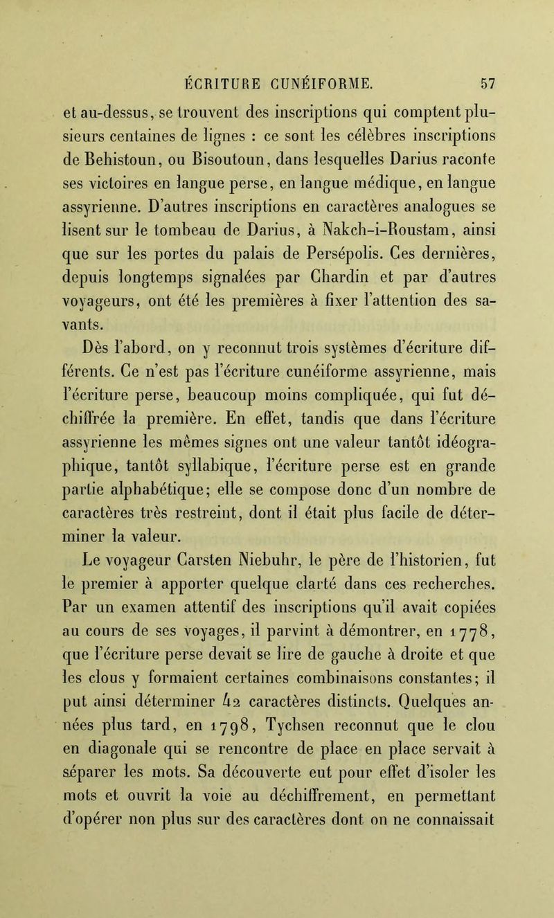 et au-dessus, se trouvent des inscriptions qui comptent plu- sieurs centaines de lignes : ce sont les célèbres inscriptions de Beliistoun, ou Bisoutoun, dans lesquelles Darius raconte ses victoires en langue perse, en langue médique, en langue assyrienne. D’autres inscriptions en caractères analogues se lisent sur le tombeau de Darius, à Nakch-i-Boustam, ainsi que sur les portes du palais de Persépolis. Ces dernières, depuis longtemps signalées par Chardin et par d’autres voyageurs, ont été les premières à fixer l’attention des sa- vants. Dès l’abord, on y reconnut trois systèmes d’écriture dif- férents. Ce n’est pas l’écriture cunéiforme assyrienne, mais l’écriture perse, beaucoup moins compliquée, qui fut dé- cbifl'rée la première. En efl'et, tandis que dans l’écriture assyrienne les mêmes signes ont une valeur tantôt idéogra- phique, tantôt syllabique, l’écriture perse est en grande partie alphabétique; elle se compose donc d’un nombre de caractères très restreint, dont il était plus facile de déter- miner la valeur. Le voyageur Carsten Niebubr, le père de l’historien, fut le premier à apporter quelque clarté dans ces recherches. Par un examen attentif des inscriptions qu’il avait copiées au cours de ses voyages, il parvint à démontrer, en 1778, que l’écriture perse devait se lire de gauche à droite et que les clous y formaient certaines combinaisons constantes; il put ainsi déterminer Ô2 caractères distincts. Quelques an- nées plus tard, en 1798, Tychsen reconnut que le clou en diagonale qui se rencontre de place en place servait à séparer les mots. Sa découverte eut pour effet d’isoler les mots et ouvrit la voie au déchiffrement, en permettant d’opérer non plus sur des caraclères dont on ne connaissait