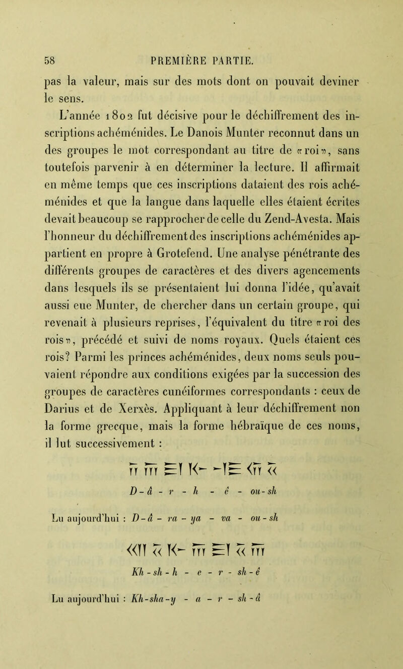 pas la valeur, mais sur des mots dont on pouvait deviner le sens. L’année 1802 fut décisive pour le déchiffrement des in- scriptions acliéménides. Le Danois Munter reconnut dans un des groupes le mot correspondant au titre de (croiii, sans toutefois parvenir à en déterminer la lecture. Il affirmait en même temps que ces inscriptions dataient des rois aché- ménides et que la langue dans laquelle elles étaient écrites devait beaucoup se rapprocher de celle du Zeiid-Avesta. Mais riionneur du déchiffrement des inscriptions acliéménides ap- partient en propre à Grotefend. Une analyse pénétrante des différents groupes de caractères et des divers agencements dans lesquels ils se présentaient lui donna l’idée, qu’avait aussi eue Munter, de chercher dans un certain groupe, qui revenait à plusieurs reprises, l’équivalent du titre «roi des rois 11, précédé et suivi de noms royaux. Quels étaient ces rois? Parmi les princes acliéménides, deux noms seuls pou- vaient répondre aux conditions exigées par la succession des groupes de caractères cunéiformes correspondants : ceux de Darius et de Xerxès. Appliquant à leur décliiffrement non la forme grecque, mais la forme hébraïque de ces noms, il lut successivement : H m <n Z< D - â - r - h - é - ou - sh Lu aujourclTiui : D-â - ra - ya - va - ou-sh «ïï Z< tTt << tTt Kh - sh - h - c - r - sh - ê Lu aujourd’hui : Kh-sha-y - a - r - sh-â
