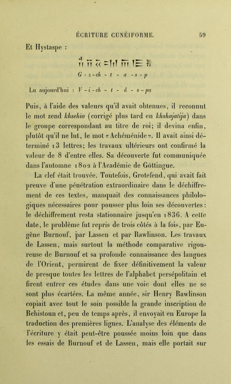 Et Hystaspe : n TT << -ItÏ ttt ^ G - z-ch - t - a - s - P Lu aujoiirclTuii : V -i-ch - t - â - s - pa Pu is, à l’aide des valeurs qu’il avait obtenues, il reconnut le mot zend khsehio (corrigé plus tard en klishajalija^ dans le groupe correspondant au titre de roi; il devina enfin, plutôt qu’il ne lut, le mot « Achéménideii. Il avait ainsi dé- terminé i3 lettres; les travaux ultérieurs ont confirmé la valeur de 8 d’entre elles. Sa découverte fut communiquée dans l’automne 1802 à l’Académie de Gôttingue. La clef était trouvée. Toutefois, Grotefend, qui avait fait preuve d’une pénétration extraordinaire dans le décbilTre- ment de ces textes, manc[uait des connaissances philolo- giques nécessaires pour pousser plus loin ses découvertes ; le décliilfrement resta stationnaire jusqu’en i836, A cette date, le problème fut repris de trois côtés à la fois, par Eu- gène Burnouf, par Lassen et par Rawlinson. Les travaux de Lassen, mais surtout la méthode comparative rigou- reuse de Burnouf et sa profonde connaissance des langues de l’Orient, permirent de fixer définitivement la valeur de presque toutes les lettres de l’alphabet persépolitain et firent entrer ces études dans une voie dont elles ne se sont plus écartées. La même année, sir Henry Rawlinson copiait avec tout le soin possible la grande inscription de Behistoun et, peu de temps après, il envoyait en Europe la traduction des premières lignes. L’analyse des éléments de l’écriture y était peut-être poussée moins loin que dans les essais de Burnouf et de Lassen, mais elle portait sur
