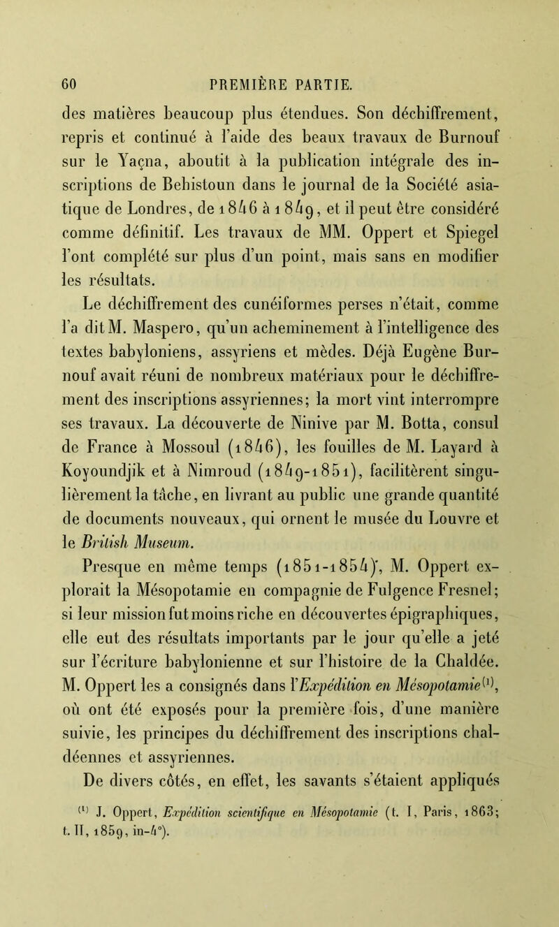 des matières beaucoup plus étendues. Son déchiffrement, repris et continué à l’aide des beaux travaux de Burnouf sur le Yaçna, aboutit à la publication intégrale des in- scriptions de Behistoun dans le journal de la Société asia- tique de Londres, de 18/i6 à i 8^19, et il peut être considéré comme définitif. Les travaux de MM. Oppert et Spiegel font complété sur plus d’un point, mais sans en modifier les résultats. Le déchiffrement des cunéiformes perses n’était, comme l’a ditM. Maspero, qu’un acheminement à l’intelligence des textes babyloniens, assyriens et mèdes. Déjà Eugène Bur- nouf avait réuni de nombreux matériaux pour le déchiffre- ment des inscriptions assyriennes; la mort vint interrompre ses travaux. La découverte de Ninive par M. Botta, consul de France à Mossoul (18/16), les fouilles de M. Layard à Koyoundjik et à Nimroud (18/19-1851), facilitèrent singu- lièrement la tâche, en livrant au public une grande quantité de documents nouveaux, qui ornent le musée du Louvre et le Bi'ilish Muséum. Presque en même temps (1851-185/i)', M. Oppert ex- plorait la Mésopotamie en compagnie de Fulgence Fresnel; si leur mission fut moins riche en découvertes épigraphiques, elle eut des résultats importants par le jour qu’elle a jeté sur récriture babylonienne et sur l’histoire de la Clialdée. M. Oppert les a consignés dans l'Expédilion en Mésopotamie^^\ où ont été exposés pour la première fois, d’une manière suivie, les principes du déchiffrement des inscriptions chal- déennes et assyriennes. De divers côtés, en effet, les savants s’étaient appliqués J. Oppert, Expcdilion scientifique en Mésopotamie (t. I, Paris, i863; t. II, 1869, in-4°).