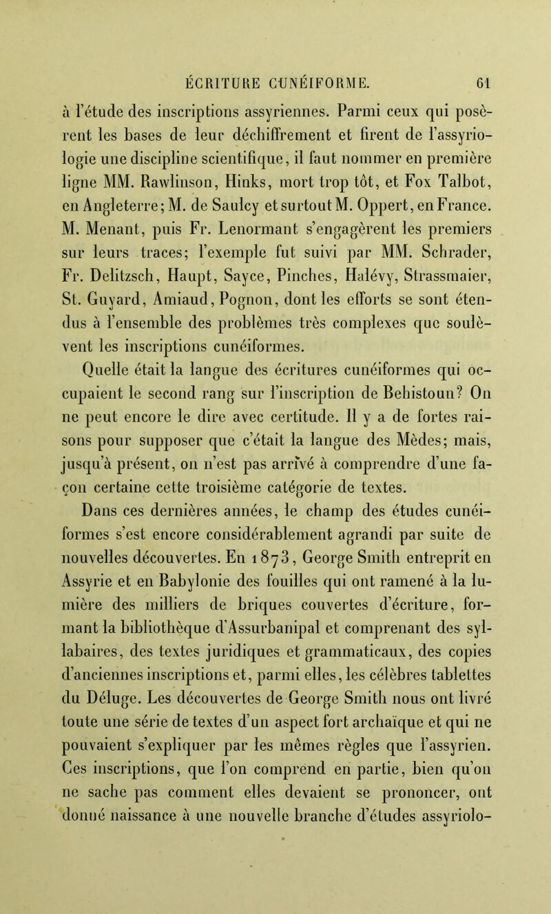 à l’étude des inscriptions assyriennes. Parmi ceux qui posè- rent les bases de leur déchiffrement et firent de l’assyrio- logie une discipline scientifique, il faut nommer en première ligne MM. Ravvlinson, Hinks, mort trop tôt, et Fox Talbot, en Angleterre ; M, de Saulcy et surtout M. Oppert, en France. M. Menant, puis Fr. Lenormant s’engagèrent les premiers sur leurs traces; fexemple fut suivi par MM. Schrader, Fr. Delitzsch, Haupt, Sayce, Pinches, Halévy, Strassmaier, St. Guyard, Amiaud, Pognon, dont les efforts se sont éten- dus à fensemble des problèmes très complexes que soulè- vent les inscriptions cunéiformes. Quelle était la langue des écritures cunéiformes qui oc- cupaient le second rang sur l’inscription de Bebistoun? On ne peut encore le dire avec certitude. Il y a de fortes rai- sons pour supposer que c’était la langue des Mèdes; mais, jusqu’à présent, on n’est pas arrivé à comprendre d’une fa- çon certaine cette troisième catégorie de textes. Dans ces dernières années, le champ des études cunéi- formes s’est encore considérablement agrandi par suite de nouvelles découvertes. En 1878, George Smith entreprit en Assyrie et en BabyIonie des fouilles qui ont ramené à la lu- mière des milliers de briques couvertes d’écriture, for- mant la bibliothèque d’Assurbanipal et comprenant des syl- labaires, des textes juridiques et grammaticaux, des copies d’anciennes inscriptions et, parmi elles, les célèbres tablettes du Déluge. Les découvertes de George Smith nous ont livré toute une série de textes d’un aspect fort archaïque et qui ne pouvaient s’expliquer par les mêmes règles que fassyrien. Ces inscriptions, que l’on comprend en partie, bien qu’on ne sache pas comment elles devaient se prononcer, ont donné naissance à une nouvelle branche d’études assyriolo-