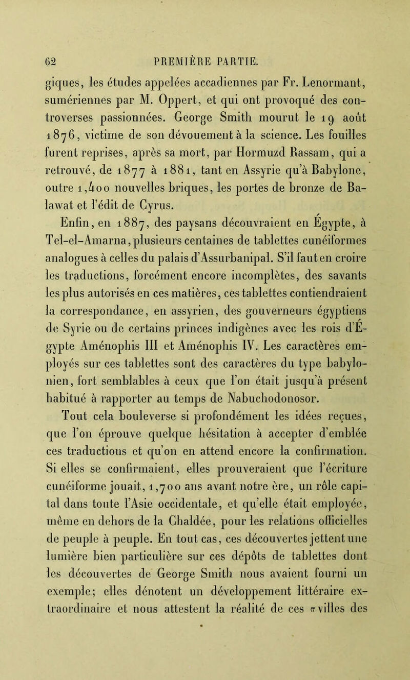 giques, les études appelées accadiennes par Fr. Lenormant, sumériennes par M. Oppert, et qui ont provoqué des con- troverses passionnées. George Smith mourut le 19 août 1876, victime de son dévouement à la science. Les fouilles furent reprises, après sa mort, par Hormuzd Rassam, qui a retrouvé, de 1877 à 1881, tant en Assyrie qu’à Babylone, outre i,ûoo nouvelles briques, les portes de bronze de Ba- lawat et l’édit de Cyrus. Enfin, en 1887, des paysans découvraient en Egypte, à Tel-el-Amarna,plusieurs centaines de tablettes cunéiformes analogues à celles du palais d’Assurbanipal. S’il faut en croire les traductions, forcément encore incomplètes, des savants les plus autorisés en ces matières, ces tablettes contiendraient la correspondance, en assyrien, des gouverneurs égyptiens de Syrie ou de certains princes indigènes avec les rois d’E- gypte Aménopbis III et Aménophis IV. Les caractères em- ployés sur ces tablettes sont des caractères du type babylo- nien, fort semblables à ceux cjue l’on était jusqu’à présent habitué à rapporter au temps de Nabuchodonosor. Tout cela bouleverse si profondément les idées reçues, que l’on éprouve quelque hésitation à accepter d’emblée ces traductions et qu’on en attend encore la confirmation. Si elles se confirmaient, elles prouveraient que l’écriture cunéiforme jouait, 1,700 ans avant notre ère, un rôle capi- tal dans toute l’Asie occidentale, et qu’elle était employée, même en dehors de la Ghaldée, pour les relations olficielles de peuple à peuple. En tout cas, ces découvertes jettent une lumière bien particulière sur ces dépôts de tablettes dont les découvertes de George Smith nous avaient fourni un exemple; elles dénotent un développement littéraire ex- traordinaire et nous attestent la réalité de ces «villes des