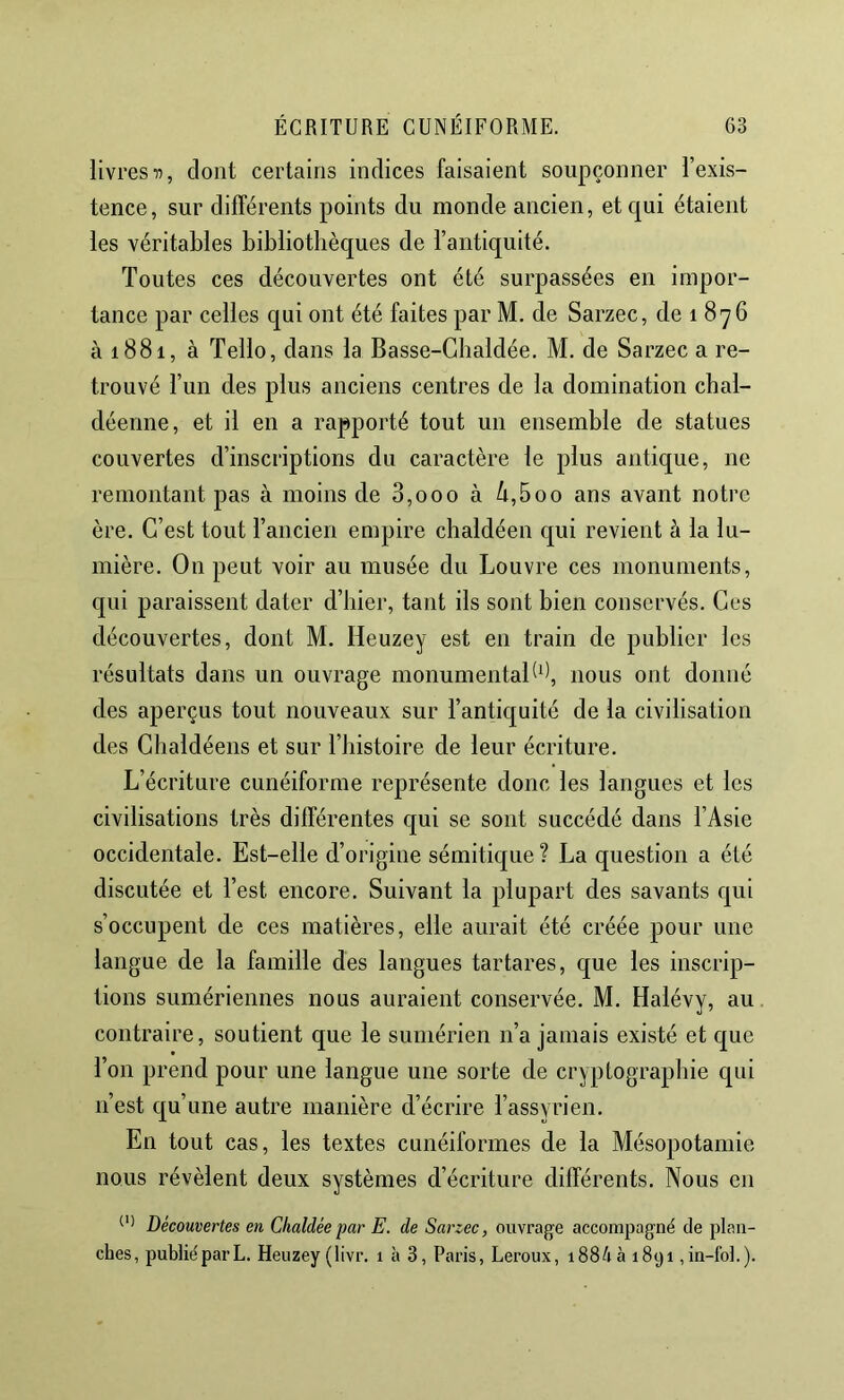 livres-n, dont certains indices faisaient soupçonner l’exis- tence, sur différents points du monde ancien, et qui étaient les véritables bibliothèques de l’antiquité. Toutes ces découvertes ont été surpassées en impor- tance par celles qui ont été faites par M. de Sarzec, de 1876 à 1881, à Telle, dans la Basse-Ghaldée. M. de Sarzec a re- trouvé l’un des plus anciens centres de la domination chal- déenne, et il en a rapporté tout un ensemble de statues couvertes d’inscriptions du caractère le plus antique, ne remontant pas à moins de 3,000 à ^,5oo ans avant notre ère. C’est tout l’ancien empire chaldéen qui revient à la lu- mière. On peut voir au musée du Louvre ces monuments, qui paraissent dater d’hier, tant ils sont bien conservés. Ces découvertes, dont M. Heuzey est en train de publier les résultats dans un ouvrage monumental*), nous ont donné des aperçus tout nouveaux sur l’antiquité de la civilisation des Chaldéens et sur l’bistoire de leur écriture. L’écriture cunéiforme représente donc les langues et les civilisations très différentes qui se sont succédé dans l’Asie occidentale. Est-elle d’origine sémitic[ue? La question a été discutée et l’est encore. Suivant la plupart des savants qui s’occupent de ces matières, elle aurait été créée pour une langue de la famille des langues tartares, que les inscrip- tions sumériennes nous auraient conservée. M. Halévy, au contraire, soutient que le sumérien n’a jamais existé et que l’on prend pour une langue une sorte de cryptographie qui n’est cj[u’une autre manière d’écrire l’assyrien. En tout cas, les textes cunéiformes de la Mésopotamie nous révèlent deux systèmes d’écriture différents. Nous en Découvertes en Chaldéepar E. de Sarzec, ouvrage accompagné de plan- ches, publiéparL. Heuzey (livr. 1 à 3, Paris, Leroux, i88Aà 1891 ,in-fol.).