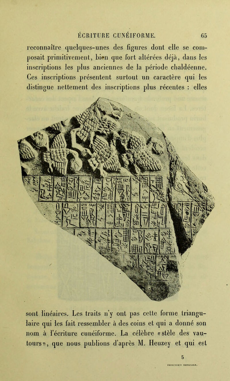 reconnaître quelques-unes des figures dont elle se com- posait primitivement, bien que fort altérées déjà, dans les inscriptions les plus anciennes de la période clialdéenne. Ces inscriptions présentent surtout un caractère qui les distingue nettement des inscriptions plus récentes : elles sont linéaires. Les traits n’y ont pas cette forme triangu- laire qui les fait ressembler à des coins et qui a donné son nom à l’écriture cunéiforme. La célèbre rc stèle des vau- tours que nous publions d’après M. Heuzey et qui est 5