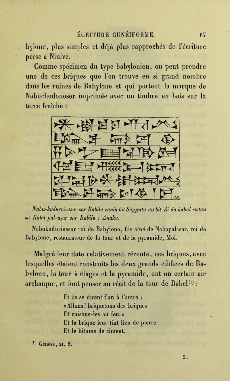 byloiie, plus simples et déjà plus rapprochés de l’écriture perse à Ninive. Gomme spécimen du type babylonien, on peut prendre une de ces briques que l’on trouve en si grand nombre dans les ruines de Babylone et qui portent la marque de Nabuchodonosor imprimée avec un timbre en bois sur la terre fraîche : Nabii-kudurri-usur sar Babilu zanin bit Saggatu au bit Zi-da habal ristan sa Nabu-j}al-usur sar Babilu : Anaku. Nabukuduriussur roi de Babylone, fils aîné de Nabopalasar, roi de Babylone, restaurateur de la tour et de la pyramide. Moi. Malgré leur date relativement récente, ces briques, avec lesquelles étaient construits les deux grands édifices de Ba- bylone, la tour à étages et la pyramide, ont un certain air archaïque, et font penser au récit de la tour de BabeB'^ : Et ils se dirent l’un à l’autre : rrAllons! briquetons des briques Et cuisons-Ies au feu.» Et la brique leur tint lieu de pierre Et le bitume de ciment. Genèse, xi, 3. 5.