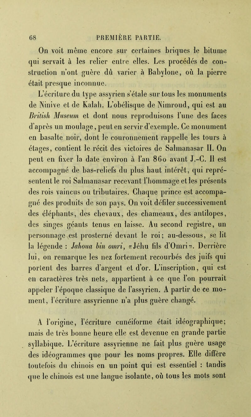 On voit même encore sur certaines briques le bitume qui servait à les relier entre elles. Les procédés de con- struction n’ont guère dû varier à Babylone, où la pierre était presque inconnue. L’écriture du type assyrien s’étale sur tous les monuments de Ninive et de Kalali, L’obélisque de Nimroud, qui est au Dritish Muséum et dont nous reproduisons l’ime des faces d’après un moulage, peut en servir d’exemple. Ce monument en basalte noir, dont le couronnement rappelle les tours à étages, contient le récit des victoires de Salmanasar IL On peut en fixer la date environ à l’an 860 avant J.-G. 11 est accompagné de bas-reliefs du plus haut intérêt, qui repré- sentent le roi Salmanavsar recevant l’hommage et les présents des rois vaincus ou tributaires. Chaque prince est accompa- gné des produits de son pays. On voit défiler successivement des éléphants, des chevaux, des chameaux, des antilopes, des singes géants tenus en laisse. Au second registre, un personnage est prosterné devant le roi; au-dessous, se lit la légende : Jahoua bin omri, «Jéhu fils d’Omriii. Derrière lui, on remarque les nez fortement recourbés des juifs qui portent des barres d’argent et d’or. L’inscription, qui est en caractères très nets, appartient à ce que l’on pourrait appeler l’époque classique de l’assyrien. A partir de ce mo- ment, l’éci’iture assyrienne n’a plus guère changé. A forigine, l’écriture cunéiforme était idéographique; mais de très bonne heure elle est devenue en grande partie syllabique. L’écriture assyrienne ne fait plus guère usage des idéogrammes que pour les noms propres. Elle diffère toutefois du chinois en un point qui est essentiel : tandis que le chinois est une langue isolante, où tous les mots sont